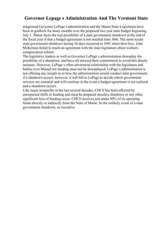 Governor Lepage s Administration And The Vermont State
ackground Governor LePage s administration and the Maine State Legislature have
been in gridlock for many months over the proposed two year state budget beginning
July 1. Maine faces the real possibility of a state government shutdown at the end of
the fiscal year if that a budget agreement is not reached June 30th. The most recent
state government shutdown lasting 16 days occurred in 1991 when then Gov. John
McKernan failed to reach an agreement with the state legislature about workers
compensation reform.
The legislative leaders as well as Governor LePage s administration downplay the
possibility of a shutdown, and have all stressed their commitment to avoid this drastic
measure. However, LePage s often adversarial relationship with the legislature and
battles over MaineCare funding must not be downplayed. LePage s administration is
not offering any insight as to how the administration would conduct state government
if a shutdown occurs; however, it will fall to LePage to decide which government
services are essential and will continue in the event a budget agreement is not realized
and a shutdown occurs.
Like many nonprofits in the last several decades, CHCS has been affected by
unexpected shifts in funding and must be prepared should a shutdown or any other
significant loss of funding occur. CHCS receives just under 80% of its operating
funds directly or indirectly from the State of Maine. In the unlikely event of a state
government shutdown, as executive
 