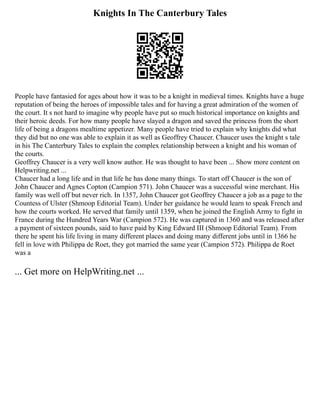 Knights In The Canterbury Tales
People have fantasied for ages about how it was to be a knight in medieval times. Knights have a huge
reputation of being the heroes of impossible tales and for having a great admiration of the women of
the court. It s not hard to imagine why people have put so much historical importance on knights and
their heroic deeds. For how many people have slayed a dragon and saved the princess from the short
life of being a dragons mealtime appetizer. Many people have tried to explain why knights did what
they did but no one was able to explain it as well as Geoffrey Chaucer. Chaucer uses the knight s tale
in his The Canterbury Tales to explain the complex relationship between a knight and his woman of
the courts.
Geoffrey Chaucer is a very well know author. He was thought to have been ... Show more content on
Helpwriting.net ...
Chaucer had a long life and in that life he has done many things. To start off Chaucer is the son of
John Chaucer and Agnes Copton (Campion 571). John Chaucer was a successful wine merchant. His
family was well off but never rich. In 1357, John Chaucer got Geoffrey Chaucer a job as a page to the
Countess of Ulster (Shmoop Editorial Team). Under her guidance he would learn to speak French and
how the courts worked. He served that family until 1359, when he joined the English Army to fight in
France during the Hundred Years War (Campion 572). He was captured in 1360 and was released after
a payment of sixteen pounds, said to have paid by King Edward III (Shmoop Editorial Team). From
there he spent his life living in many different places and doing many different jobs until in 1366 he
fell in love with Philippa de Roet, they got married the same year (Campion 572). Philippa de Roet
was a
... Get more on HelpWriting.net ...
 