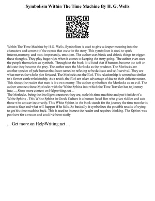 Symbolism Within The Time Machine By H. G. Wells
Within The Time Machine by H.G. Wells, Symbolism is used to give a deeper meaning into the
characters and context of the events that occur in the story. This symbolism is used to spark
interest,memory, and most importantly, emotions. The author uses biotic and abiotic things to trigger
these thoughts. They play huge roles when it comes to keeping the story going. The author even uses
the people themselves as symbols. Throughout the book it is listed that if humans become too soft or
delicate they become the prey. The author uses the Morlocks as the predator. The Morlocks are
another species of pale human that have turned to refusing to be delicate and self survival. They are
what moves the whole plot forward. The Morlocks eat the Eloi. This relationship is somewhat similar
to a farmer cattle relationship. As a result, the Eloi are taken advantage of due to their delicate nature.
This shows the reader that man is it s own enemy. The author symbolizes the Morlocks as an evil. The
author connects these Morlocks with the White Sphinx into which the Time Traveler has to journey
into. ... Show more content on Helpwriting.net ...
The Morlocks, being the intelligent creatures they are, stole his time machine and put it inside of a
White Sphinx . This White Sphinx in Greek Culture is a human faced lion who gives riddles and eats
those who answer incorrectly. This White Sphinx in the book stands for the journey the time traveler is
about to face and what will happen if he fails. So basically it symbolizes the possible results of trying
to get his time machine back. This is used to interest the reader and requires thinking. The Sphinx was
put there for a reason and could ve been easily
... Get more on HelpWriting.net ...
 