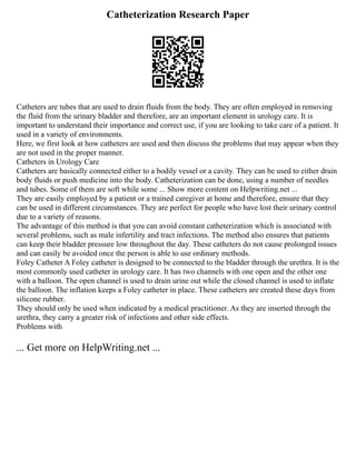 Catheterization Research Paper
Catheters are tubes that are used to drain fluids from the body. They are often employed in removing
the fluid from the urinary bladder and therefore, are an important element in urology care. It is
important to understand their importance and correct use, if you are looking to take care of a patient. It
used in a variety of environments.
Here, we first look at how catheters are used and then discuss the problems that may appear when they
are not used in the proper manner.
Catheters in Urology Care
Catheters are basically connected either to a bodily vessel or a cavity. They can be used to either drain
body fluids or push medicine into the body. Catheterization can be done, using a number of needles
and tubes. Some of them are soft while some ... Show more content on Helpwriting.net ...
They are easily employed by a patient or a trained caregiver at home and therefore, ensure that they
can be used in different circumstances. They are perfect for people who have lost their urinary control
due to a variety of reasons.
The advantage of this method is that you can avoid constant catheterization which is associated with
several problems, such as male infertility and tract infections. The method also ensures that patients
can keep their bladder pressure low throughout the day. These catheters do not cause prolonged issues
and can easily be avoided once the person is able to use ordinary methods.
Foley Catheter A Foley catheter is designed to be connected to the bladder through the urethra. It is the
most commonly used catheter in urology care. It has two channels with one open and the other one
with a balloon. The open channel is used to drain urine out while the closed channel is used to inflate
the balloon. The inflation keeps a Foley catheter in place. These catheters are created these days from
silicone rubber.
They should only be used when indicated by a medical practitioner. As they are inserted through the
urethra, they carry a greater risk of infections and other side effects.
Problems with
... Get more on HelpWriting.net ...
 