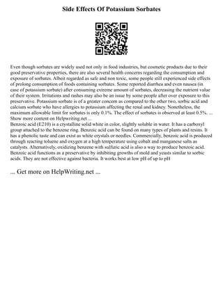 Side Effects Of Potassium Sorbates
Even though sorbates are widely used not only in food industries, but cosmetic products due to their
good preservative properties, there are also several health concerns regarding the consumption and
exposure of sorbates. Albeit regarded as safe and non toxic, some people still experienced side effects
of prolong consumption of foods containing sorbates. Some reported diarrhea and even nausea (in
case of potassium sorbate) after consuming extreme amount of sorbates, decreasing the nutrient value
of their system. Irritations and rashes may also be an issue by some people after over exposure to this
preservative. Potassium sorbate is of a greater concern as compared to the other two, sorbic acid and
calcium sorbate who have allergies to potassium affecting the renal and kidney. Nonetheless, the
maximum allowable limit for sorbates is only 0.1%. The effect of sorbates is observed at least 0.5%. ...
Show more content on Helpwriting.net ...
Benzoic acid (E210) is a crystalline solid white in color, slightly soluble in water. It has a carboxyl
group attached to the benzene ring. Benzoic acid can be found on many types of plants and resins. It
has a phenolic taste and can exist as white crystals or needles. Commercially, benzoic acid is produced
through reacting toluene and oxygen at a high temperature using cobalt and manganese salts as
catalysts. Alternatively, oxidizing benzene with sulfuric acid is also a way to produce benzoic acid.
Benzoic acid functions as a preservative by inhibiting growths of mold and yeasts similar to sorbic
acids. They are not effective against bacteria. It works best at low pH of up to pH
... Get more on HelpWriting.net ...
 