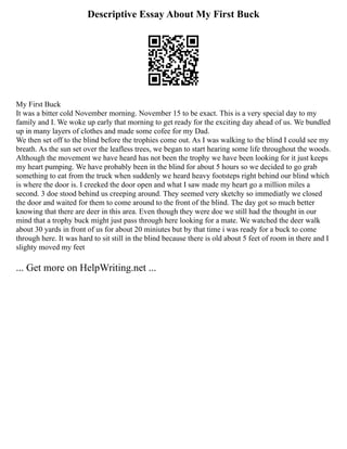 Descriptive Essay About My First Buck
My First Buck
It was a bitter cold November morning. November 15 to be exact. This is a very special day to my
family and I. We woke up early that morning to get ready for the exciting day ahead of us. We bundled
up in many layers of clothes and made some cofee for my Dad.
We then set off to the blind before the trophies come out. As I was walking to the blind I could see my
breath. As the sun set over the leafless trees, we began to start hearing some life throughout the woods.
Although the movement we have heard has not been the trophy we have been looking for it just keeps
my heart pumping. We have probably been in the blind for about 5 hours so we decided to go grab
something to eat from the truck when suddenly we heard heavy footsteps right behind our blind which
is where the door is. I creeked the door open and what I saw made my heart go a million miles a
second. 3 doe stood behind us creeping around. They seemed very sketchy so immediatly we closed
the door and waited for them to come around to the front of the blind. The day got so much better
knowing that there are deer in this area. Even though they were doe we still had the thought in our
mind that a trophy buck might just pass through here looking for a mate. We watched the deer walk
about 30 yards in front of us for about 20 miniutes but by that time i was ready for a buck to come
through here. It was hard to sit still in the blind because there is old about 5 feet of room in there and I
slighty moved my feet
... Get more on HelpWriting.net ...
 