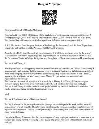 Douglas Mcgregor
Biographical Sketch of Douglas McGregor
Douglas McGregor (1906 1964) is one of the forefathers of contemporary management thinking. A
social psychologist, he is most notably known for his Theory X and Theory Y from his 1960 book,
The Human Side of Enterprise, which had a profound influence on the management field.
A B.E. Mechanical from Rangoon Institute of Technology, he then earned an A.B. from Wayne State
University, and went on to study Psychology at Harvard University.
Armed with a Ph.D. from Harvard, McGregor was the first full time psychologist on the faculty of
Massachusetts Institute of Technology, and helped to found its Industrial Relations Section. He was
the President of Antioch College for 6 years, and throughout ... Show more content on Helpwriting.net
...
Theory X and Theory Y
McGregor referred to the opposing motivational methods that he identified, as Theory X and Theory Y
management. Each assumes that the manager s role is to organize resources, including people, to best
benefit the company. However, beyond this commonality, they re quite dissimilar. While Theory X
represents the traditional view of management, Theory Y represents the newer attitudes in
organizational psychology.
This does not mean that all managers believe entirely in Theory X or Theory Y. Most managers
probably believe that people are a combination of both, with tendency to behave as one type.
Theory X and Theory Y tend to influence and get influenced by External and Internal Modifiers. This
can be understood better from the diagram given below.
[pic]
Theory X Traditional View of Direction Control
Theory X is based on the assumptions that the average human beings dislike work, wishes to avoid
responsibility if at all possible. Therefore most people must be coerced, controlled to achievement of
organizational objectives. Theory X management style therefore requires close, firm supervision with
clearly specified tasks.
Essentially, Theory X assumes that the primary source of most employee motivation is monetary, with
security as a strong second. According to this theory employees will show little ambition without an
enticing
 