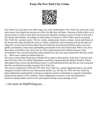 Essay On New York City Crime
New York City is just like every other major city in the United States. New York City crime rate is the
main reason why people are moving out of the city that they call home. American s believe that a civil
decent society is a place where they can receive an education, and have access to things in life such a
life, liberty and freedom. According to United States of America (1994), Public spaces are among
New York City s greatest assets. The city s parks, playgrounds, streets, avenues, stoops and plazas are
the forums that make possible the sense of vitality, excitement, and community that are the pulse of
urban life. As time goes by these places have be ruined by environment problems such as eye sore
graffiti, prostitution, unnecessary panhandling and people in the street intoxicated. When a city have
these types of problems, the citizen feel as if they cannot protect their children because of the
environment. Fear caused by disorder makes people leave the cities and communities that they reside
in. ... Show more content on Helpwriting.net ...
The survey showed that 59 percent of people left to improve their quality of life and 17 percent said
that if the New York City Police Department would have implemented the Broken Window Theory
and nipped minor crimes and disturbances then it would had showed then that the city was trying and
that they would had reconsider staying in New York City.
The surveys conducted in 1992 and 1993 show New York City s police department that a very much
changed is needed within the law enforcement and the city. On July 18, 1994, the New York City
police department implemented a strategy to empower precinct commander to respond to disorderly
and persistent quality of life condition, refocus department resources, revise the department s
directives and procedures and to revise and expand training, secure passage of new
... Get more on HelpWriting.net ...
 