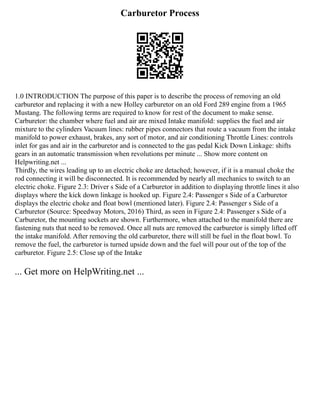 Carburetor Process
1.0 INTRODUCTION The purpose of this paper is to describe the process of removing an old
carburetor and replacing it with a new Holley carburetor on an old Ford 289 engine from a 1965
Mustang. The following terms are required to know for rest of the document to make sense.
Carburetor: the chamber where fuel and air are mixed Intake manifold: supplies the fuel and air
mixture to the cylinders Vacuum lines: rubber pipes connectors that route a vacuum from the intake
manifold to power exhaust, brakes, any sort of motor, and air conditioning Throttle Lines: controls
inlet for gas and air in the carburetor and is connected to the gas pedal Kick Down Linkage: shifts
gears in an automatic transmission when revolutions per minute ... Show more content on
Helpwriting.net ...
Thirdly, the wires leading up to an electric choke are detached; however, if it is a manual choke the
rod connecting it will be disconnected. It is recommended by nearly all mechanics to switch to an
electric choke. Figure 2.3: Driver s Side of a Carburetor in addition to displaying throttle lines it also
displays where the kick down linkage is hooked up. Figure 2.4: Passenger s Side of a Carburetor
displays the electric choke and float bowl (mentioned later). Figure 2.4: Passenger s Side of a
Carburetor (Source: Speedway Motors, 2016) Third, as seen in Figure 2.4: Passenger s Side of a
Carburetor, the mounting sockets are shown. Furthermore, when attached to the manifold there are
fastening nuts that need to be removed. Once all nuts are removed the carburetor is simply lifted off
the intake manifold. After removing the old carburetor, there will still be fuel in the float bowl. To
remove the fuel, the carburetor is turned upside down and the fuel will pour out of the top of the
carburetor. Figure 2.5: Close up of the Intake
... Get more on HelpWriting.net ...
 