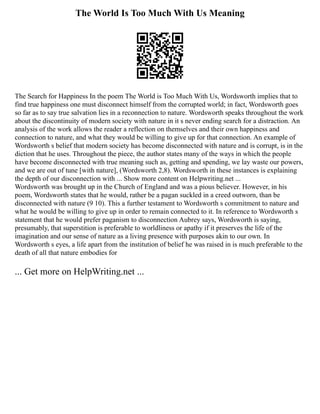 The World Is Too Much With Us Meaning
The Search for Happiness In the poem The World is Too Much With Us, Wordsworth implies that to
find true happiness one must disconnect himself from the corrupted world; in fact, Wordsworth goes
so far as to say true salvation lies in a reconnection to nature. Wordsworth speaks throughout the work
about the discontinuity of modern society with nature in it s never ending search for a distraction. An
analysis of the work allows the reader a reflection on themselves and their own happiness and
connection to nature, and what they would be willing to give up for that connection. An example of
Wordsworth s belief that modern society has become disconnected with nature and is corrupt, is in the
diction that he uses. Throughout the piece, the author states many of the ways in which the people
have become disconnected with true meaning such as, getting and spending, we lay waste our powers,
and we are out of tune [with nature], (Wordsworth 2,8). Wordsworth in these instances is explaining
the depth of our disconnection with ... Show more content on Helpwriting.net ...
Wordsworth was brought up in the Church of England and was a pious believer. However, in his
poem, Wordsworth states that he would, rather be a pagan suckled in a creed outworn, than be
disconnected with nature (9 10). This a further testament to Wordsworth s commitment to nature and
what he would be willing to give up in order to remain connected to it. In reference to Wordsworth s
statement that he would prefer paganism to disconnection Aubrey says, Wordsworth is saying,
presumably, that superstition is preferable to worldliness or apathy if it preserves the life of the
imagination and our sense of nature as a living presence with purposes akin to our own. In
Wordsworth s eyes, a life apart from the institution of belief he was raised in is much preferable to the
death of all that nature embodies for
... Get more on HelpWriting.net ...
 