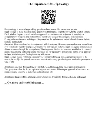 The Importance Of Deep Ecology
Deep ecology is about always asking questions about human life, nature, and society.
Deep ecology is more meditative and goes beyond the factual scientific level, to the level of self and
Earth wisdom. It goes beyond a shallow approach to environmental problems. It articulates a
comprehensive religious and philosophical worldview, along with ecological consciousness.
Ecological consciousness and deep ecology contrast the technocratic industrial societies that isolate
humans from nature.
Over time Western culture has been obsessed with dominance. Humans over non humans, masculinity
over femininity, wealthy over poor, western over non western cultures. Deep ecological consciousness
allows us to see through the perception of this dangerous illusion. A dominant world view is centered
around maximizing and using natural resources for our destructive consumerist habits. Deep ecology
is about minimizing and finding harmony with nature.
Deep ecology means reflecting on ourselves. The search for deep ecological consciousness is the
search for an objective consciousness and state of active deep questioning and meditative process as a
way of life.
Arne Naess said that deep ecology is The shallow and the deep, long range ecology movement
This quote describes the deeper, spiritual approach to nature. This deeper approach allows us to be
more open and sensitive to ourselves and nonhuman life.
Arne Naess developed two ultimate norms which were brought by deep questioning and reveal
... Get more on HelpWriting.net ...
 