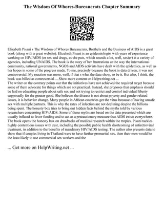 The Wisdom Of Whores-Bureaucrats Chapter Summary
Elizabeth Pisani s The Wisdom of Whores Bureaucrats, Brothels and the Business of AIDS is a great
book (along with a great website). Elizabeth Pisani is an epidemiologist with years of experience
working on HIV/AIDS (or sex and drugs, as she puts, which sounds a lot, well, sexier) at a variety of
agencies, including UNAIDS. The book is the story of her frustrations at the way the international
community, national governments, NGOS and AIDS activists have dealt with the epidemics, as well as
her hopes in some of the progress made. To me, precisely because the book is data driven, it was not
controversial. My reaction was more, well, if that s what the data show, so be it. But also, I think, the
book was billed as controversial ... Show more content on Helpwriting.net ...
The writer on the contrary points out that the initiatives have not achieved the required target because
some of them advocate for things which are not practical. Instead, she proposes that emphasis should
be laid on educating people about safe sex and not trying to restrict and control individual liberty
supposedly for the greater good. She believes the disease is not about poverty and gender related
issues, it is behavior change. Many people in African countries get the virus because of having unsafe
sex with multiple partners. This is why the rates of infection are not declining despite the billions
being spent. The honesty box tries to bring out hidden facts behind the myths told by various
researchers concerning HIV/AIDS. Some of these myths are based on the data presented which are
usually inflated to favor funding and to act as a precautionary measure that AIDS exists everywhere.
The book opens the honesty box on drawbacks of medical research within the tropics. Pisani tackles
highly contentious issues with zest, including the possible public health shortcoming of antiretroviral
treatment, in addition to the benefits of mandatory HIV/AIDS testing. The author also presents data to
show that if couples living in Thailand were to have further premarital sex, then their men would be
the least likely to use commercial sex workers and the
... Get more on HelpWriting.net ...
 