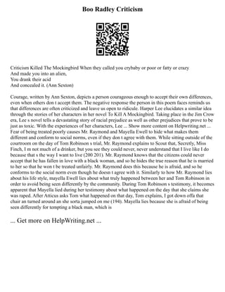 Boo Radley Criticism
Criticism Killed The Mockingbird When they called you crybaby or poor or fatty or crazy
And made you into an alien,
You drank their acid
And concealed it. (Ann Sexton)
Courage, written by Ann Sexton, depicts a person courageous enough to accept their own differences,
even when others don t accept them. The negative response the person in this poem faces reminds us
that differences are often criticized and leave us open to ridicule. Harper Lee elucidates a similar idea
through the stories of her characters in her novel To Kill A Mockingbird. Taking place in the Jim Crow
era, Lee s novel tells a devastating story of racial prejudice as well as other prejudices that prove to be
just as toxic. With the experiences of her characters, Lee ... Show more content on Helpwriting.net ...
Fear of being treated poorly causes Mr. Raymond and Mayella Ewell to hide what makes them
different and conform to social norms, even if they don t agree with them. While sitting outside of the
courtroom on the day of Tom Robinson s trial, Mr. Raymond explains to Scout that, Secretly, Miss
Finch, I m not much of a drinker, but you see they could never, never understand that I live like I do
because that s the way I want to live (200 201). Mr. Raymond knows that the citizens could never
accept that he has fallen in love with a black woman, and so he hides the true reason that he is married
to her so that he won t be treated unfairly. Mr. Raymond does this because he is afraid, and so he
conforms to the social norm even though he doesn t agree with it. Similarly to how Mr. Raymond lies
about his life style, mayella Ewell lies about what truly happened between her and Tom Robinson in
order to avoid being seen differently by the community. During Tom Robinson s testimony, it becomes
apparent that Mayella lied during her testimony about what happened on the day that she claims she
was raped. After Atticus asks Tom what happened on that day, Tom explains, I got down offa that
chair an turned around an she sorta jumped on me (194). Mayella lies because she is afraid of being
seen differently for tempting a black man, which is
... Get more on HelpWriting.net ...
 