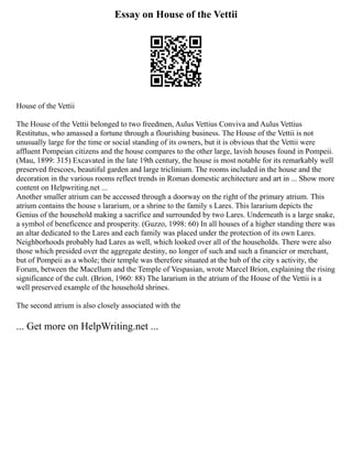 Essay on House of the Vettii
House of the Vettii
The House of the Vettii belonged to two freedmen, Aulus Vettius Conviva and Aulus Vettius
Restitutus, who amassed a fortune through a flourishing business. The House of the Vettii is not
unusually large for the time or social standing of its owners, but it is obvious that the Vettii were
affluent Pompeian citizens and the house compares to the other large, lavish houses found in Pompeii.
(Mau, 1899: 315) Excavated in the late 19th century, the house is most notable for its remarkably well
preserved frescoes, beautiful garden and large triclinium. The rooms included in the house and the
decoration in the various rooms reflect trends in Roman domestic architecture and art in ... Show more
content on Helpwriting.net ...
Another smaller atrium can be accessed through a doorway on the right of the primary atrium. This
atrium contains the house s lararium, or a shrine to the family s Lares. This lararium depicts the
Genius of the household making a sacrifice and surrounded by two Lares. Underneath is a large snake,
a symbol of beneficence and prosperity. (Guzzo, 1998: 60) In all houses of a higher standing there was
an altar dedicated to the Lares and each family was placed under the protection of its own Lares.
Neighborhoods probably had Lares as well, which looked over all of the households. There were also
those which presided over the aggregate destiny, no longer of such and such a financier or merchant,
but of Pompeii as a whole; their temple was therefore situated at the hub of the city s activity, the
Forum, between the Macellum and the Temple of Vespasian, wrote Marcel Brion, explaining the rising
significance of the cult. (Brion, 1960: 88) The lararium in the atrium of the House of the Vettii is a
well preserved example of the household shrines.
The second atrium is also closely associated with the
... Get more on HelpWriting.net ...
 