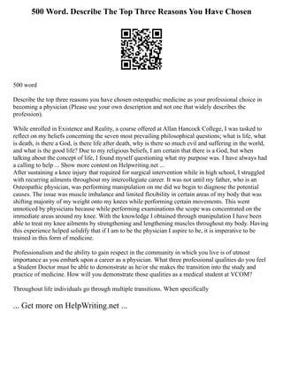 500 Word. Describe The Top Three Reasons You Have Chosen
500 word
Describe the top three reasons you have chosen osteopathic medicine as your professional choice in
becoming a physician (Please use your own description and not one that widely describes the
profession).
While enrolled in Existence and Reality, a course offered at Allan Hancock College, I was tasked to
reflect on my beliefs concerning the seven most prevailing philosophical questions; what is life, what
is death, is there a God, is there life after death, why is there so much evil and suffering in the world,
and what is the good life? Due to my religious beliefs, I am certain that there is a God, but when
talking about the concept of life, I found myself questioning what my purpose was. I have always had
a calling to help ... Show more content on Helpwriting.net ...
After sustaining a knee injury that required for surgical intervention while in high school, I struggled
with recurring ailments throughout my intercollegiate career. It was not until my father, who is an
Osteopathic physician, was performing manipulation on me did we begin to diagnose the potential
causes. The issue was muscle imbalance and limited flexibility in certain areas of my body that was
shifting majority of my weight onto my knees while performing certain movements. This went
unnoticed by physicians because while performing examinations the scope was concentrated on the
immediate areas around my knee. With the knowledge I obtained through manipulation I have been
able to treat my knee ailments by strengthening and lengthening muscles throughout my body. Having
this experience helped solidify that if I am to be the physician I aspire to be, it is imperative to be
trained in this form of medicine.
Professionalism and the ability to gain respect in the community in which you live is of utmost
importance as you embark upon a career as a physician. What three professional qualities do you feel
a Student Doctor must be able to demonstrate as he/or she makes the transition into the study and
practice of medicine. How will you demonstrate those qualities as a medical student at VCOM?
Throughout life individuals go through multiple transitions. When specifically
... Get more on HelpWriting.net ...
 