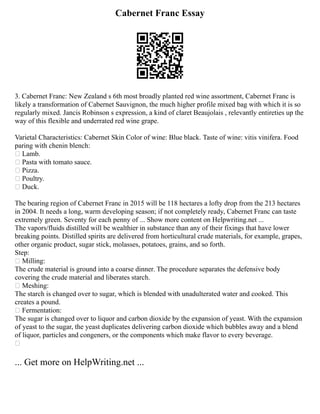 Cabernet Franc Essay
3. Cabernet Franc: New Zealand s 6th most broadly planted red wine assortment, Cabernet Franc is
likely a transformation of Cabernet Sauvignon, the much higher profile mixed bag with which it is so
regularly mixed. Jancis Robinson s expression, a kind of claret Beaujolais , relevantly entireties up the
way of this flexible and underrated red wine grape.
Varietal Characteristics: Cabernet Skin Color of wine: Blue black. Taste of wine: vitis vinifera. Food
paring with chenin blench:
 Lamb.
 Pasta with tomato sauce.
 Pizza.
 Poultry.
 Duck.
The bearing region of Cabernet Franc in 2015 will be 118 hectares a lofty drop from the 213 hectares
in 2004. It needs a long, warm developing season; if not completely ready, Cabernet Franc can taste
extremely green. Seventy for each penny of ... Show more content on Helpwriting.net ...
The vapors/fluids distilled will be wealthier in substance than any of their fixings that have lower
breaking points. Distilled spirits are delivered from horticultural crude materials, for example, grapes,
other organic product, sugar stick, molasses, potatoes, grains, and so forth.
Step:
 Milling:
The crude material is ground into a coarse dinner. The procedure separates the defensive body
covering the crude material and liberates starch.
 Meshing:
The starch is changed over to sugar, which is blended with unadulterated water and cooked. This
creates a pound.
 Fermentation:
The sugar is changed over to liquor and carbon dioxide by the expansion of yeast. With the expansion
of yeast to the sugar, the yeast duplicates delivering carbon dioxide which bubbles away and a blend
of liquor, particles and congeners, or the components which make flavor to every beverage.

... Get more on HelpWriting.net ...
 