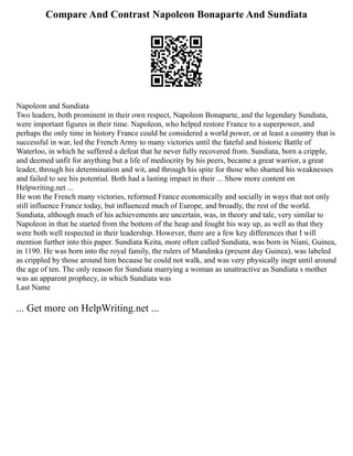 Compare And Contrast Napoleon Bonaparte And Sundiata
Napoleon and Sundiata
Two leaders, both prominent in their own respect, Napoleon Bonaparte, and the legendary Sundiata,
were important figures in their time. Napoleon, who helped restore France to a superpower, and
perhaps the only time in history France could be considered a world power, or at least a country that is
successful in war, led the French Army to many victories until the fateful and historic Battle of
Waterloo, in which he suffered a defeat that he never fully recovered from. Sundiata, born a cripple,
and deemed unfit for anything but a life of mediocrity by his peers, became a great warrior, a great
leader, through his determination and wit, and through his spite for those who shamed his weaknesses
and failed to see his potential. Both had a lasting impact in their ... Show more content on
Helpwriting.net ...
He won the French many victories, reformed France economically and socially in ways that not only
still influence France today, but influenced much of Europe, and broadly, the rest of the world.
Sundiata, although much of his achievements are uncertain, was, in theory and tale, very similar to
Napoleon in that he started from the bottom of the heap and fought his way up, as well as that they
were both well respected in their leadership. However, there are a few key differences that I will
mention further into this paper. Sundiata Keita, more often called Sundiata, was born in Niani, Guinea,
in 1190. He was born into the royal family, the rulers of Mandinka (present day Guinea), was labeled
as crippled by those around him because he could not walk, and was very physically inept until around
the age of ten. The only reason for Sundiata marrying a woman as unattractive as Sundiata s mother
was an apparent prophecy, in which Sundiata was
Last Name
... Get more on HelpWriting.net ...
 