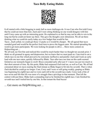 Taco Belly Eating Habits
It all started with a little bragging in study hall as most challenges do. It was Cam who first told Corey
that he could eat more than him. Zach and I were sitting thinking no one would disagree with him
until Corey came up with an interesting point. He explained to us that he may not be able to win in the
long run but he could eat faster say there. This gave the thought a new dimension. We all sat there
thinking what we could do easily today on a low budget that would be fun.
Tacos , Zach yelled, we could get those 12 packs so it would be cheaper . We all agreed that tacos
sounded good and would be the perfect food item to prove the biggest eater. We started spreading the
word to get more participants. We were looking for people to drive ... Show more content on
Helpwriting.net ...
We all took our first bite and realized this would be much harder than we thought ten seconds prior. I
think we all groaned in agony and drepression, but we knew that we must push on. Cam tried to eat a
whole taco in one bite which proved to be extremely ineffective and painful. Zach and I took an early
lead with one taco eaten, quickly followed by Blake. Taco after taco our time on this earth seemed
limited as our stomachs began to swell. Bryce conceded early after just 4 ½ tacos was just too much in
that short amount of time. By this point, Blake had surpassed Zach and me, as well as Cam. We all had
consumed about six tacos nearing the final minute as Blake began to bit into his seventh. That is when
Zach decided he could go no longer. Cam, Corey and I were so still going weakly, gasping as Blake
was beginning his eighth taco and we were each still at the seventh taco mark. Corey took a bite of
taco seven and felt that life was more of a struggle than a privilege in that moment. That left the
contest with just three. Blake had a comanding lead as he finished his eightth taco. Cam finished his
seventh taco and I trailed him by one bite. In that instant the final buzzer
... Get more on HelpWriting.net ...
 