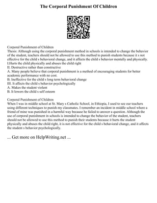 The Corporal Punishment Of Children
Corporal Punishment of Children
Thesis: Although using the corporal punishment method in schools is intended to change the behavior
of the student, teachers should not be allowed to use this method to punish students because it s not
effective for the child s behavioral change, and it affects the child s behavior mentally and physically.
I.Hurts the child physically and abuses the child right
II. Destructive rather than constructive
A. Many people believe that corporal punishment is a method of encouraging students for better
academic performance with no cost.
B. Ineffective for the child s long term behavioral change
III. It affects the child s behavior psychologically
A. Makes the student violent
B. It lowers the child s self esteem
Corporal Punishment of Children
When I was in middle school at St. Mary s Catholic School, in Ethiopia, I used to see our teachers
using different techniques to punish my classmates. I remember an incident in middle school where a
friend of mine was punished in a harmful way because he failed to answer a question. Although the
use of corporal punishment in schools is intended to change the behavior of the student, teachers
should not be allowed to use this method to punish their students because it hurts the student
physically and abuses the child right, it is not effective for the child s behavioral change, and it affects
the student s behavior psychologically.
... Get more on HelpWriting.net ...
 