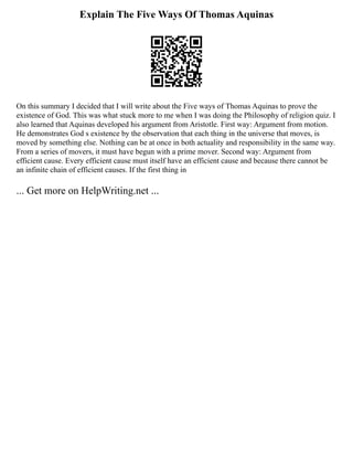 Explain The Five Ways Of Thomas Aquinas
On this summary I decided that I will write about the Five ways of Thomas Aquinas to prove the
existence of God. This was what stuck more to me when I was doing the Philosophy of religion quiz. I
also learned that Aquinas developed his argument from Aristotle. First way: Argument from motion.
He demonstrates God s existence by the observation that each thing in the universe that moves, is
moved by something else. Nothing can be at once in both actuality and responsibility in the same way.
From a series of movers, it must have begun with a prime mover. Second way: Argument from
efficient cause. Every efficient cause must itself have an efficient cause and because there cannot be
an infinite chain of efficient causes. If the first thing in
... Get more on HelpWriting.net ...
 