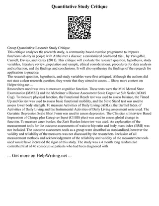 Quantitative Study Critique
Group Quantitative Research Study Critique
This critique analyzes the research study, A community based exercise programme to improve
functional ability in people with Alzheimer s disease: a randomized controlled trial , by Vreugdhil,
Cannell, Davies, and Razay (2011). This critique will evaluate the research question, hypothesis, study
variables, literature review, population and sample, ethical considerations, procedures for data analysis
and collection, and the findings and conclusions. It will also synthesize the findings of the research for
application to practice.
The research question, hypothesis, and study variables were first critiqued. Although the authors did
not state a clear research question, they wrote that they aimed to assess ... Show more content on
Helpwriting.net ...
Researchers used two tests to measure cognitive function. These tests were the Mini Mental State
Examination (MMSE) and the Alzheimer s Disease Assessment Scale Cognitive Sub Scale (ADAS
Cog). To measure physical function, the Functional Reach test was used to assess balance, the Timed
Up and Go test was used to assess basic functional mobility, and the Sit to Stand test was used to
assess lower body strength. To measure Activities of Daily Living (ADLs), the Barthel Index of
Activities of Daily Living and the Instrumental Activities of Daily Living assessment were used. The
Geriatric Depression Scale Short Form was used to assess depression. The Clinician s Interview Based
Impression of Change plus Caregiver Input (CI BIS plus) was used to assess global change in
function. To measure carer burden, the Zarit Burden Interview was used. An explanation of the
measurement tools for the outcome assessments of waist to hip ratio and body mass index (BMI) was
not included. The outcome assessment tools as a group were described as standardized, however the
validity and reliability of the measures was not discussed by the researchers. Inclusion of all
measurement methods and acknowledgement of the reliability and validity of the measurement tools
used would have increased the rigor of this study. The study was a 4 month long randomized
controlled trial of 40 consecutive patients who had been diagnosed with
... Get more on HelpWriting.net ...
 