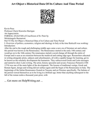 Art Object s Historical Data Of Its Culture And Time Period
Kevin Puca
Professor Cheryl Knowles Harrigan
Art Appreciation
FORMAL ANALYSIS of Crucifixion of St. Peter by
Michelangelo Buonarroti
Part VI The Art Object s Historical Data of its Culture and Time Period
I. Overview of politics, economics, religion and ideology in Italy at the time Botticelli was working:
Introduction:
After the end to the rough and challenging middle ages came a new era of literature art and culture.
this period was known as the Renaissance. The Renaissance started in the early 14th century and
would go on to the 16th century.The renaissance started a social change all through the entire of
Europe and is seen as an extension between the medieval and cutting edge ages. Researchers educated
in writing alongside artists, subjects and schoolmasters, all with a capable hunger for learning, got to
be known as the scholarly development the humanists. They rediscovered Greek and Latin messages
and started to show Latin writing. The artist, history specialist and savant, Francesco Petrarch (1304
1374) was one of the main lights of the development. The lessons of traditional vestige, Greek and
Roman figure, design and writing did not surface again until the begin of the Renaissance in Italy. The
beginnings of the Italian Renaissance fixated on Tuscany and on Florence specifically. The Italians of
the period viewed themselves as to be living in a brilliant age, better than anything subsequent to the
fall of the roman realm a thousand years prior, with
... Get more on HelpWriting.net ...
 