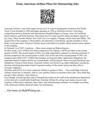 Essay American Airlines Plans for Outsourcing Jobs
American Airlines is one of the major airways in U.S, with its headquarters located in Fort Worth,
Texas. It was founded in 1930 and began operating in 1934 as American Airways. It has been
conducting extensive domestic and international scheduled flights to Europe, Asia, the Caribbean,
South America, and North America. This airline has five main network centers located in airports of
key cities. These include, Miami, New York City, Los Angeles, Chicago, and its main base Dallas. The
actual CEO of the company is Doug Parker, the chairman is Tom Horton, and the president is Scott
Kirby. In the past years, American Airlines faced a downfall in its profits which caused serious injuries
to the company.
In February 1st of 2012, American ... Show more content on Helpwriting.net ...
In other words, a loss of $0.85 per share compared to $11 million, or $0.03 per share in the second
quarter of 2010. The second quarter of 2011 was fully impacted by expenses on fuel that increased 31
percent compared to the second quarter in 2010. Also, at the end of the second quarter of 2011, the
company had a debt of $17.1 billion that includes, its long term debt, capital lease obligations, the
principal amount of airport facility tax exempt bonds, and the present value of aircraft operating lease
obligations. Owing to these losses, American Airlines was forced to go under bankruptcy causing the
decision of putting thousands of loyal American workers in the streets and giving these jobs to
overseas companies.
Tim Pike said (2012), It is ironic American Airlines is going to China, ... You would think American
Airlines would stay in America. And it s very sad they choose to outsource those jobs. They think they
can get it done cheaper. I don t think so.
Even though, outsourcing these jobs to Hong Kong could cost the staff in the maintenance department
to lose their job, it could really beneficiate American Airlines by saving more money on costs and
expenses of their direct materials, direct labor, and manufacturing overhead. For example, according
to the American Airlines financial report, the maintenance
... Get more on HelpWriting.net ...
 