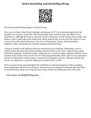 Scuba Snorkeling And Snorkeling Diving
The Extreme and Thrilling Dangers of Scuba Diving
Have you ever been scuba diving or perhaps seen pictures of it? It is an amazing opportunity that
should be on everyone s bucket list. When most people look out at the ocean, they think of how
beautiful it is. Although the ocean is marvelous on the outside, they re only looking at the outside. The
inside is when it really takes your breath away. When scuba diving, you are given the chance to swim
in one of the world s glories the ocean. The views of the majestic, unique, and extraordinary
landforms, ships, and animals are extremely amazing and breath taking.
A thing to consider is the difference between scuba diving and snorkeling. Snorkeling is out of a
snorkel (where the name comes from) and they skim the surface of the water. Scuba diving is deep
underwater exploring. You breath usually compressed air so you have longer endurance and don t have
to return to the surface until your air runs low. Going deep underwater where water is very pressurized
and air is limited makes scuba diving an extremely more dangerous activity. Although scuba diving
can be very dangerous, to some the danger gives extreme divers a thrill.
There are many diving spots throughout the world that are extremely dangerous. These are places
where people have lost their lives diving in. Extreme divers are waiting to conqueror spots like these
for the thrill where others won t step foot near, in fear of their life falling like some of the other
... Get more on HelpWriting.net ...
 