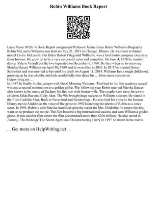Robin Williams Book Report
Laura Parra 10/26/14 Book Report assignment Professor Janine Jones Robin Williams Biography
Robin McLaurin Williams was born on July 21, 1951 in Chicago, Illinois. He was born to former
model Laurie McLaurin. His father Robert Fitzgerald Williams, was a ford motor company executive
from Indiana. He grew up to be a very successful actor and comedian. On June 4, 1978 he married
dancer Valerie Velardi but the two separated on December 6, 1988. He then when on to marrying
Marsha Garces Williams on April 30, 1989 and divorced her in 2010. In 2011 he married Susan
Schneider and was married to her until his death on August 11, 2014. Williams has a tough childhood,
growing up he was chubby and kids would bully him about his ... Show more content on
Helpwriting.net ...
In 1987 he finally hit the jackpot with Good Morning Vietnam . That lead to his first academy award
win and a second nomination to a golden globe. The following year Robin married Marsha Garces
also known to be nanny of Zachary his first son with former wife. The couple went on to have two
children Zelda Rae and Cody Alan. The 90s brought huge success to Williams s career. He stared in
the films Cadillac Man, Back to Neverland and Awakenings . He also lend his voice to the famous
Disney movie Aladdin as the voice of the genie in 1992 launching the talents of Robin as a voice
actor. In 1993, Robin s wife Marsha stumbled upon the script for Mrs. Doubtfire. In return she also
went on to produce the movie. The film became a big international success and won William a golden
globe. It was another film where the film accumulated more than $200 million. He also stared in
Jumanji, The Birdcage The Secret Agent and Deconstructing Harry In 1997 he stared in the movie
... Get more on HelpWriting.net ...
 