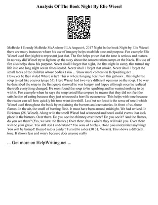 Analysis Of The Book Night By Elie Wiesel
McBride 1 Brandy McBride McAndrew ELAAugust 6, 2017 Night In the book Night by Elie Wiesel
there are many instances where his use of imagery helps establish tone and purpose. For example Elie
Wiesel used fire (sight) to represent just that. The fire helps prove that the tone is serious and mature.
In no way did Wiesel try to lighten up the story about the concentration camps or the Nazis. His use of
fire also helps show his purpose. Never shall I forget that night, the first night in camp, that turned my
life into one long night seven times scaled. Never shall I forget that smoke. Never shall I forget the
small faces of the children whose bodies I saw ... Show more content on Helpwriting.net ...
However he then stated Where is he? This is where hanging here from this gallows... that night the
soup tasted like corpses (page 65). Here Wiesel had two very different opinions on the soup. The way
he described the soup in the first quote showed he was hungry and happy although once he realized
the truth everything changed. He soon found the soup to be repulsing and he wanted nothing to do
with it. For example when he says the soup tasted like corpses he means that they did not feel the
satisfaction of eating because they just witnessed a horrific occurrence. This helps with tone because
the reader can tell how quickly his tone went downhill. Last but not least is the sense of smell which
Wiesel used throughout the book by explaining the burners and crematories. In front of us, those
flames. In the air, the smell of burning flesh. It must have been around midnight. We had arrived. In
Birkenau (28, Wiesel). Along with the smell Wiesel had witnessed and heard awful events that took
place in the burners. Over there. Do you see the chimney over there? Do you see it? And the flames,
do you see them? (Yes, we saw the flames.) Over there, that s where they will take you. Over there
will be your grave. You still don t understand? You sons of bitches. Don t you understand anything?
You will be burned! Burned into a cinder! Turned to ashes (30 31, Wiesel). This shows a different
tone. It shows fear and worry because does anyone really
... Get more on HelpWriting.net ...
 