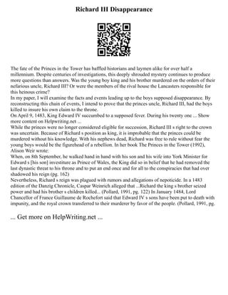 Richard III Disappearance
The fate of the Princes in the Tower has baffled historians and laymen alike for over half a
millennium. Despite centuries of investigations, this deeply shrouded mystery continues to produce
more questions than answers. Was the young boy king and his brother murdered on the orders of their
nefarious uncle, Richard III? Or were the members of the rival house the Lancasters responsible for
this heinous crime?
In my paper, I will examine the facts and events leading up to the boys supposed disappearance. By
reconstructing this chain of events, I intend to prove that the princes uncle, Richard III, had the boys
killed to insure his own claim to the throne.
On April 9, 1483, King Edward IV succumbed to a supposed fever. During his twenty one ... Show
more content on Helpwriting.net ...
While the princes were no longer considered eligible for succession, Richard III s right to the crown
was uncertain. Because of Richard s position as king, it is improbable that the princes could be
murdered without his knowledge. With his nephews dead, Richard was free to rule without fear the
young boys would be the figurehead of a rebellion. In her book The Princes in the Tower (1992),
Alison Weir wrote:
When, on 8th September, he walked hand in hand with his son and his wife into York Minister for
Edward s [his son] investiture as Prince of Wales, the King did so in belief that he had removed the
last dynastic threat to his throne and to put an end once and for all to the conspiracies that had over
shadowed his reign (pg. 162)
Nevertheless, Richard s reign was plagued with rumors and allegations of nepoticide. In a 1483
edition of the Danzig Chronicle, Caspar Weinrich alleged that ...Richard the king s brother seized
power and had his brother s children killed... (Pollard, 1991, pg. 122) In January 1484, Lord
Chancellor of France Guillaume de Rochefort said that Edward IV s sons have been put to death with
impunity, and the royal crown transferred to their murderer by favor of the people. (Pollard, 1991, pg.
... Get more on HelpWriting.net ...
 
