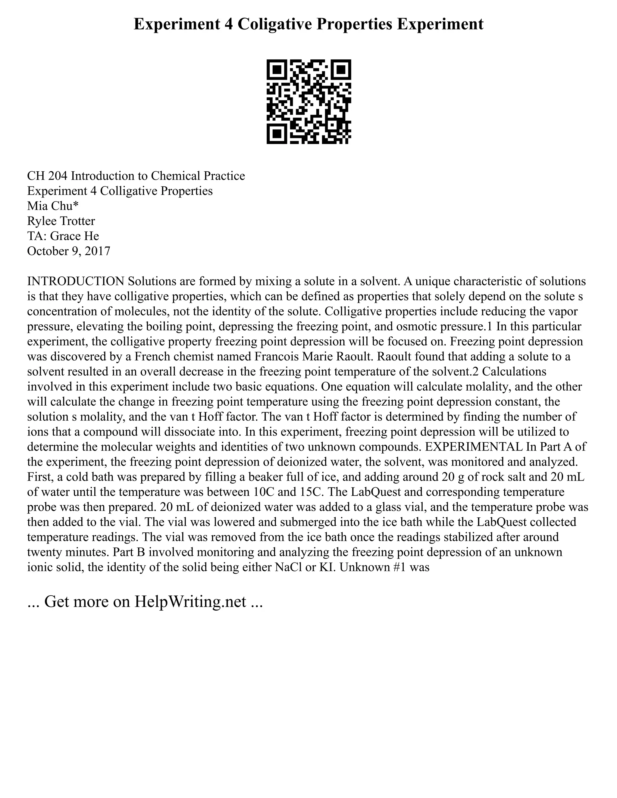 Experiment 4 Coligative Properties Experiment
CH 204 Introduction to Chemical Practice
Experiment 4 Colligative Properties
Mia Chu*
Rylee Trotter
TA: Grace He
October 9, 2017
INTRODUCTION Solutions are formed by mixing a solute in a solvent. A unique characteristic of solutions
is that they have colligative properties, which can be defined as properties that solely depend on the solute s
concentration of molecules, not the identity of the solute. Colligative properties include reducing the vapor
pressure, elevating the boiling point, depressing the freezing point, and osmotic pressure.1 In this particular
experiment, the colligative property freezing point depression will be focused on. Freezing point depression
was discovered by a French chemist named Francois Marie Raoult. Raoult found that adding a solute to a
solvent resulted in an overall decrease in the freezing point temperature of the solvent.2 Calculations
involved in this experiment include two basic equations. One equation will calculate molality, and the other
will calculate the change in freezing point temperature using the freezing point depression constant, the
solution s molality, and the van t Hoff factor. The van t Hoff factor is determined by finding the number of
ions that a compound will dissociate into. In this experiment, freezing point depression will be utilized to
determine the molecular weights and identities of two unknown compounds. EXPERIMENTAL In Part A of
the experiment, the freezing point depression of deionized water, the solvent, was monitored and analyzed.
First, a cold bath was prepared by filling a beaker full of ice, and adding around 20 g of rock salt and 20 mL
of water until the temperature was between 10C and 15C. The LabQuest and corresponding temperature
probe was then prepared. 20 mL of deionized water was added to a glass vial, and the temperature probe was
then added to the vial. The vial was lowered and submerged into the ice bath while the LabQuest collected
temperature readings. The vial was removed from the ice bath once the readings stabilized after around
twenty minutes. Part B involved monitoring and analyzing the freezing point depression of an unknown
ionic solid, the identity of the solid being either NaCl or KI. Unknown #1 was
... Get more on HelpWriting.net ...
 