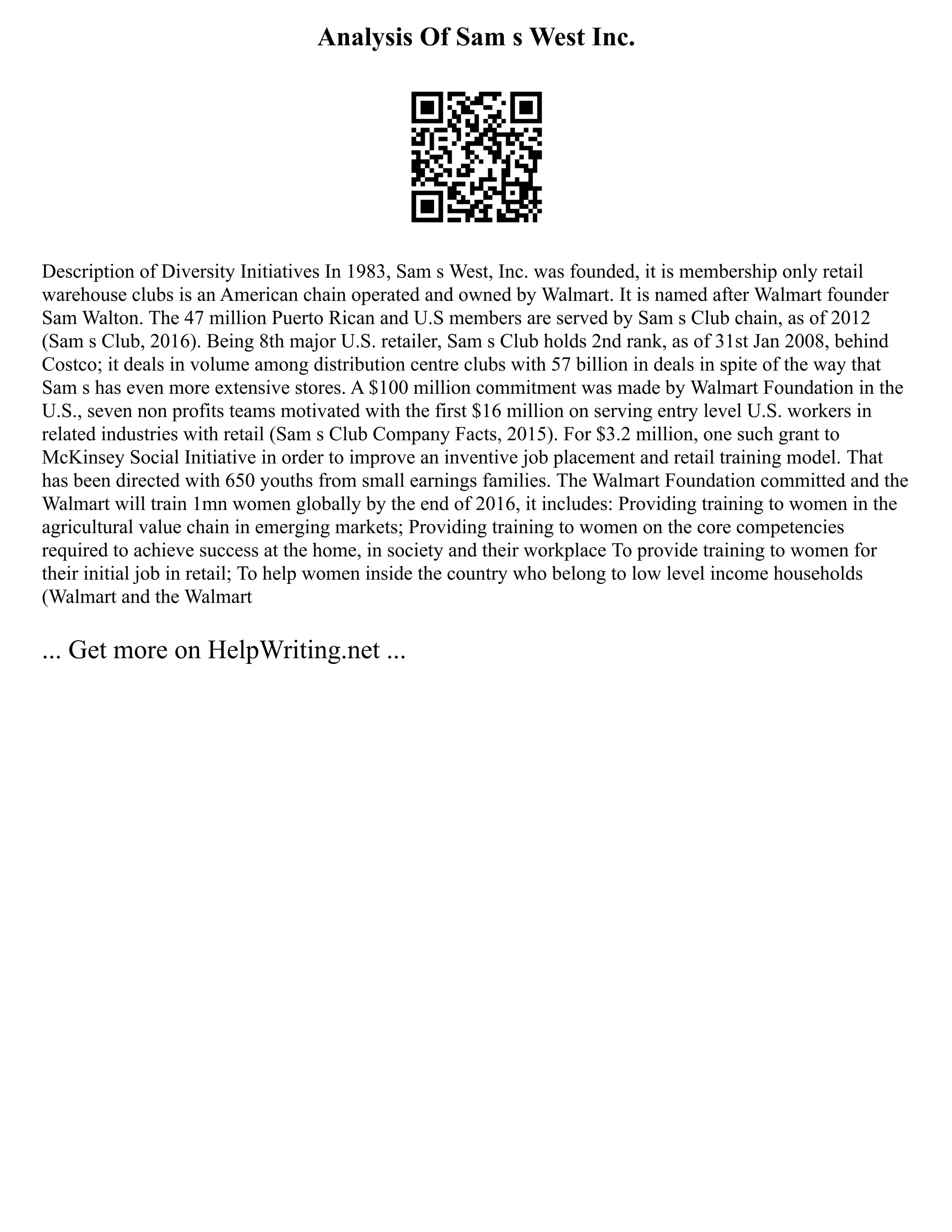 Analysis Of Sam s West Inc.
Description of Diversity Initiatives In 1983, Sam s West, Inc. was founded, it is membership only retail
warehouse clubs is an American chain operated and owned by Walmart. It is named after Walmart founder
Sam Walton. The 47 million Puerto Rican and U.S members are served by Sam s Club chain, as of 2012
(Sam s Club, 2016). Being 8th major U.S. retailer, Sam s Club holds 2nd rank, as of 31st Jan 2008, behind
Costco; it deals in volume among distribution centre clubs with 57 billion in deals in spite of the way that
Sam s has even more extensive stores. A $100 million commitment was made by Walmart Foundation in the
U.S., seven non profits teams motivated with the first $16 million on serving entry level U.S. workers in
related industries with retail (Sam s Club Company Facts, 2015). For $3.2 million, one such grant to
McKinsey Social Initiative in order to improve an inventive job placement and retail training model. That
has been directed with 650 youths from small earnings families. The Walmart Foundation committed and the
Walmart will train 1mn women globally by the end of 2016, it includes: Providing training to women in the
agricultural value chain in emerging markets; Providing training to women on the core competencies
required to achieve success at the home, in society and their workplace To provide training to women for
their initial job in retail; To help women inside the country who belong to low level income households
(Walmart and the Walmart
... Get more on HelpWriting.net ...
 