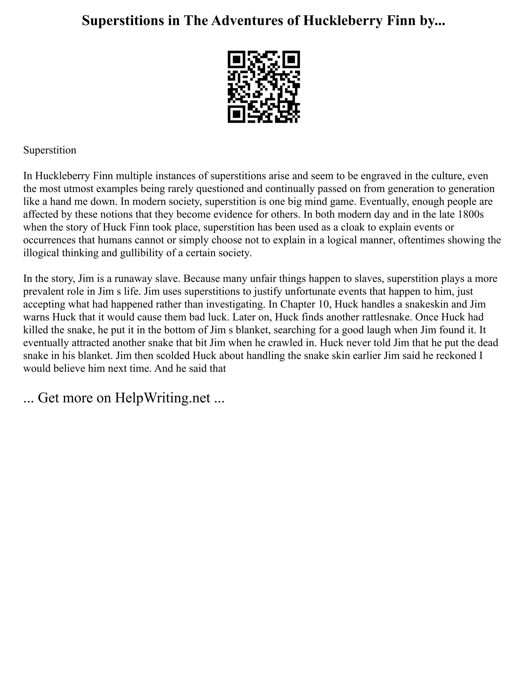 Superstitions in The Adventures of Huckleberry Finn by...
Superstition
In Huckleberry Finn multiple instances of superstitions arise and seem to be engraved in the culture, even
the most utmost examples being rarely questioned and continually passed on from generation to generation
like a hand me down. In modern society, superstition is one big mind game. Eventually, enough people are
affected by these notions that they become evidence for others. In both modern day and in the late 1800s
when the story of Huck Finn took place, superstition has been used as a cloak to explain events or
occurrences that humans cannot or simply choose not to explain in a logical manner, oftentimes showing the
illogical thinking and gullibility of a certain society.
In the story, Jim is a runaway slave. Because many unfair things happen to slaves, superstition plays a more
prevalent role in Jim s life. Jim uses superstitions to justify unfortunate events that happen to him, just
accepting what had happened rather than investigating. In Chapter 10, Huck handles a snakeskin and Jim
warns Huck that it would cause them bad luck. Later on, Huck finds another rattlesnake. Once Huck had
killed the snake, he put it in the bottom of Jim s blanket, searching for a good laugh when Jim found it. It
eventually attracted another snake that bit Jim when he crawled in. Huck never told Jim that he put the dead
snake in his blanket. Jim then scolded Huck about handling the snake skin earlier Jim said he reckoned I
would believe him next time. And he said that
... Get more on HelpWriting.net ...
 