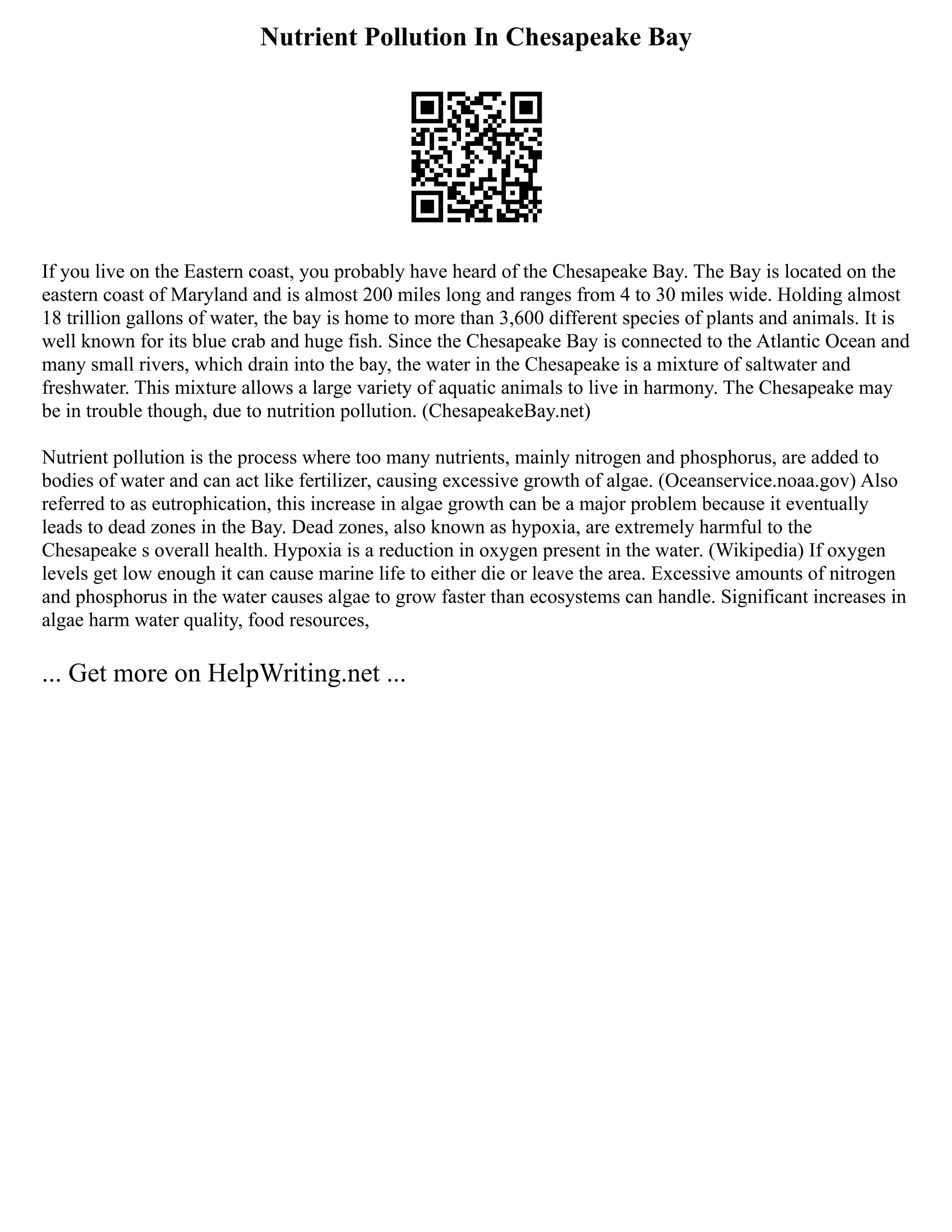 Nutrient Pollution In Chesapeake Bay
If you live on the Eastern coast, you probably have heard of the Chesapeake Bay. The Bay is located on the
eastern coast of Maryland and is almost 200 miles long and ranges from 4 to 30 miles wide. Holding almost
18 trillion gallons of water, the bay is home to more than 3,600 different species of plants and animals. It is
well known for its blue crab and huge fish. Since the Chesapeake Bay is connected to the Atlantic Ocean and
many small rivers, which drain into the bay, the water in the Chesapeake is a mixture of saltwater and
freshwater. This mixture allows a large variety of aquatic animals to live in harmony. The Chesapeake may
be in trouble though, due to nutrition pollution. (ChesapeakeBay.net)
Nutrient pollution is the process where too many nutrients, mainly nitrogen and phosphorus, are added to
bodies of water and can act like fertilizer, causing excessive growth of algae. (Oceanservice.noaa.gov) Also
referred to as eutrophication, this increase in algae growth can be a major problem because it eventually
leads to dead zones in the Bay. Dead zones, also known as hypoxia, are extremely harmful to the
Chesapeake s overall health. Hypoxia is a reduction in oxygen present in the water. (Wikipedia) If oxygen
levels get low enough it can cause marine life to either die or leave the area. Excessive amounts of nitrogen
and phosphorus in the water causes algae to grow faster than ecosystems can handle. Significant increases in
algae harm water quality, food resources,
... Get more on HelpWriting.net ...
 