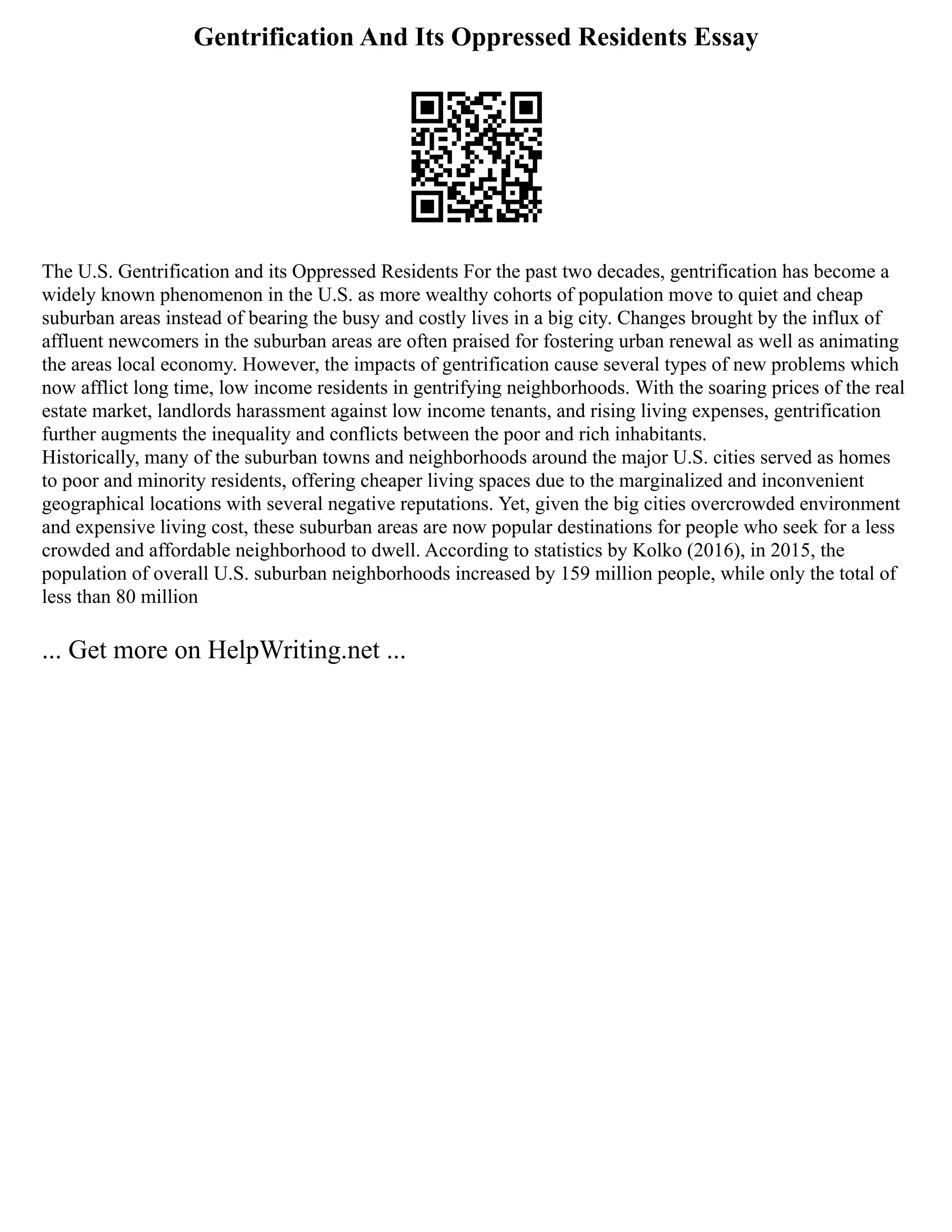 Gentrification And Its Oppressed Residents Essay
The U.S. Gentrification and its Oppressed Residents For the past two decades, gentrification has become a
widely known phenomenon in the U.S. as more wealthy cohorts of population move to quiet and cheap
suburban areas instead of bearing the busy and costly lives in a big city. Changes brought by the influx of
affluent newcomers in the suburban areas are often praised for fostering urban renewal as well as animating
the areas local economy. However, the impacts of gentrification cause several types of new problems which
now afflict long time, low income residents in gentrifying neighborhoods. With the soaring prices of the real
estate market, landlords harassment against low income tenants, and rising living expenses, gentrification
further augments the inequality and conflicts between the poor and rich inhabitants.
Historically, many of the suburban towns and neighborhoods around the major U.S. cities served as homes
to poor and minority residents, offering cheaper living spaces due to the marginalized and inconvenient
geographical locations with several negative reputations. Yet, given the big cities overcrowded environment
and expensive living cost, these suburban areas are now popular destinations for people who seek for a less
crowded and affordable neighborhood to dwell. According to statistics by Kolko (2016), in 2015, the
population of overall U.S. suburban neighborhoods increased by 159 million people, while only the total of
less than 80 million
... Get more on HelpWriting.net ...
 