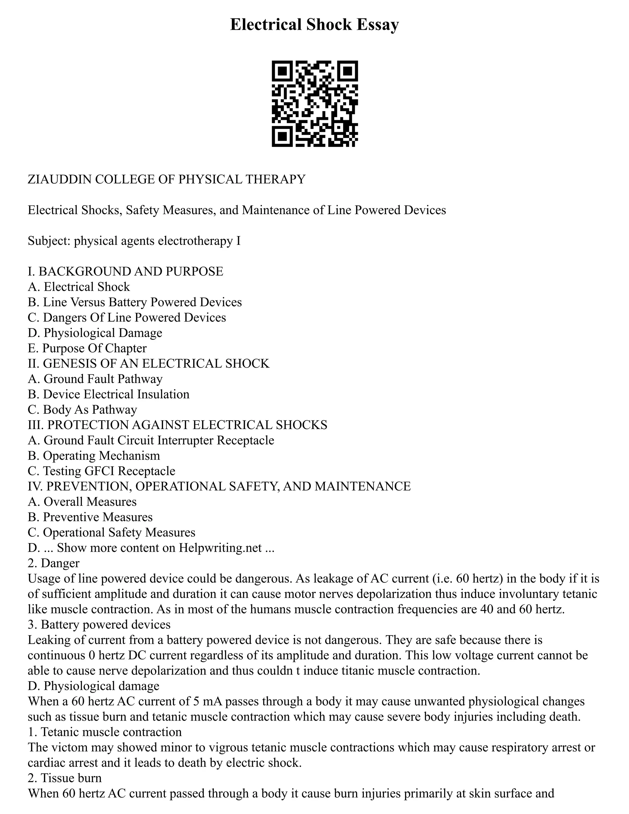 Electrical Shock Essay
ZIAUDDIN COLLEGE OF PHYSICAL THERAPY
Electrical Shocks, Safety Measures, and Maintenance of Line Powered Devices
Subject: physical agents electrotherapy I
I. BACKGROUND AND PURPOSE
A. Electrical Shock
B. Line Versus Battery Powered Devices
C. Dangers Of Line Powered Devices
D. Physiological Damage
E. Purpose Of Chapter
II. GENESIS OF AN ELECTRICAL SHOCK
A. Ground Fault Pathway
B. Device Electrical Insulation
C. Body As Pathway
III. PROTECTION AGAINST ELECTRICAL SHOCKS
A. Ground Fault Circuit Interrupter Receptacle
B. Operating Mechanism
C. Testing GFCI Receptacle
IV. PREVENTION, OPERATIONAL SAFETY, AND MAINTENANCE
A. Overall Measures
B. Preventive Measures
C. Operational Safety Measures
D. ... Show more content on Helpwriting.net ...
2. Danger
Usage of line powered device could be dangerous. As leakage of AC current (i.e. 60 hertz) in the body if it is
of sufficient amplitude and duration it can cause motor nerves depolarization thus induce involuntary tetanic
like muscle contraction. As in most of the humans muscle contraction frequencies are 40 and 60 hertz.
3. Battery powered devices
Leaking of current from a battery powered device is not dangerous. They are safe because there is
continuous 0 hertz DC current regardless of its amplitude and duration. This low voltage current cannot be
able to cause nerve depolarization and thus couldn t induce titanic muscle contraction.
D. Physiological damage
When a 60 hertz AC current of 5 mA passes through a body it may cause unwanted physiological changes
such as tissue burn and tetanic muscle contraction which may cause severe body injuries including death.
1. Tetanic muscle contraction
The victom may showed minor to vigrous tetanic muscle contractions which may cause respiratory arrest or
cardiac arrest and it leads to death by electric shock.
2. Tissue burn
When 60 hertz AC current passed through a body it cause burn injuries primarily at skin surface and
 