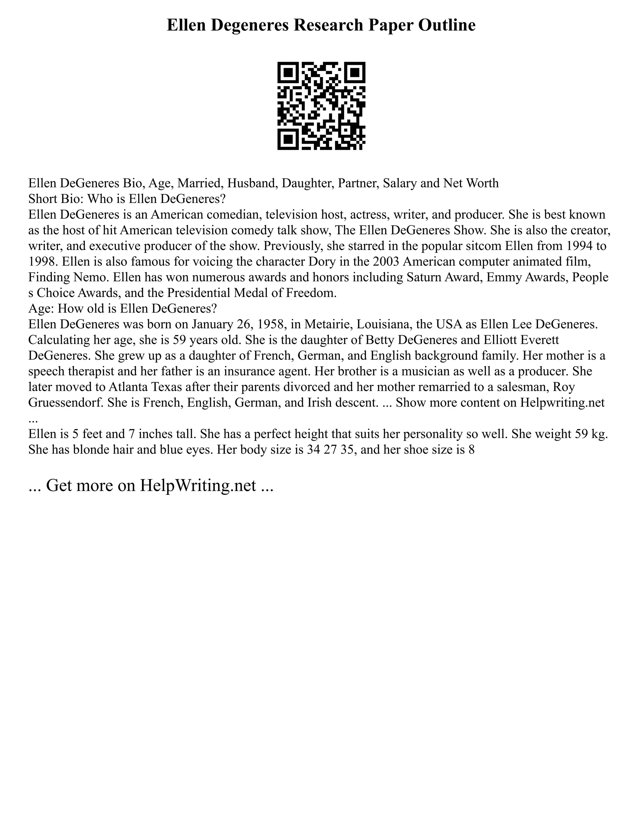 Ellen Degeneres Research Paper Outline
Ellen DeGeneres Bio, Age, Married, Husband, Daughter, Partner, Salary and Net Worth
Short Bio: Who is Ellen DeGeneres?
Ellen DeGeneres is an American comedian, television host, actress, writer, and producer. She is best known
as the host of hit American television comedy talk show, The Ellen DeGeneres Show. She is also the creator,
writer, and executive producer of the show. Previously, she starred in the popular sitcom Ellen from 1994 to
1998. Ellen is also famous for voicing the character Dory in the 2003 American computer animated film,
Finding Nemo. Ellen has won numerous awards and honors including Saturn Award, Emmy Awards, People
s Choice Awards, and the Presidential Medal of Freedom.
Age: How old is Ellen DeGeneres?
Ellen DeGeneres was born on January 26, 1958, in Metairie, Louisiana, the USA as Ellen Lee DeGeneres.
Calculating her age, she is 59 years old. She is the daughter of Betty DeGeneres and Elliott Everett
DeGeneres. She grew up as a daughter of French, German, and English background family. Her mother is a
speech therapist and her father is an insurance agent. Her brother is a musician as well as a producer. She
later moved to Atlanta Texas after their parents divorced and her mother remarried to a salesman, Roy
Gruessendorf. She is French, English, German, and Irish descent. ... Show more content on Helpwriting.net
...
Ellen is 5 feet and 7 inches tall. She has a perfect height that suits her personality so well. She weight 59 kg.
She has blonde hair and blue eyes. Her body size is 34 27 35, and her shoe size is 8
... Get more on HelpWriting.net ...
 