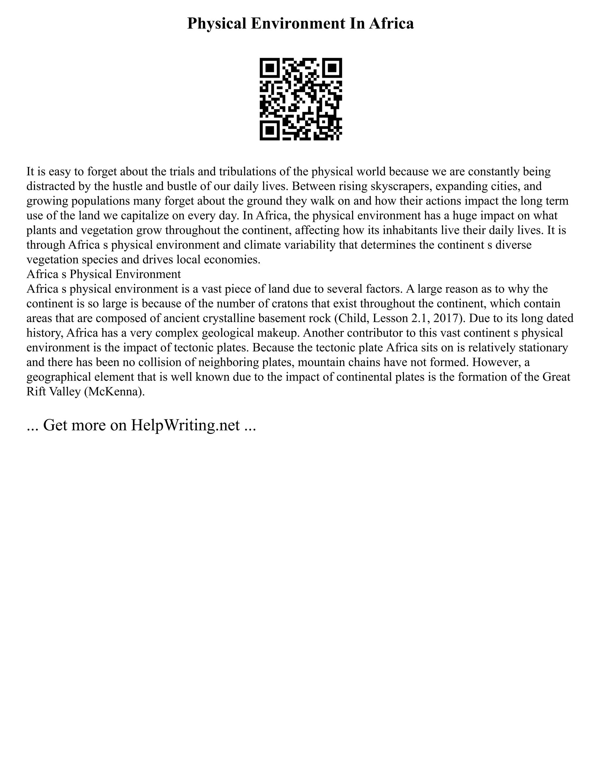 Physical Environment In Africa
It is easy to forget about the trials and tribulations of the physical world because we are constantly being
distracted by the hustle and bustle of our daily lives. Between rising skyscrapers, expanding cities, and
growing populations many forget about the ground they walk on and how their actions impact the long term
use of the land we capitalize on every day. In Africa, the physical environment has a huge impact on what
plants and vegetation grow throughout the continent, affecting how its inhabitants live their daily lives. It is
through Africa s physical environment and climate variability that determines the continent s diverse
vegetation species and drives local economies.
Africa s Physical Environment
Africa s physical environment is a vast piece of land due to several factors. A large reason as to why the
continent is so large is because of the number of cratons that exist throughout the continent, which contain
areas that are composed of ancient crystalline basement rock (Child, Lesson 2.1, 2017). Due to its long dated
history, Africa has a very complex geological makeup. Another contributor to this vast continent s physical
environment is the impact of tectonic plates. Because the tectonic plate Africa sits on is relatively stationary
and there has been no collision of neighboring plates, mountain chains have not formed. However, a
geographical element that is well known due to the impact of continental plates is the formation of the Great
Rift Valley (McKenna).
... Get more on HelpWriting.net ...
 