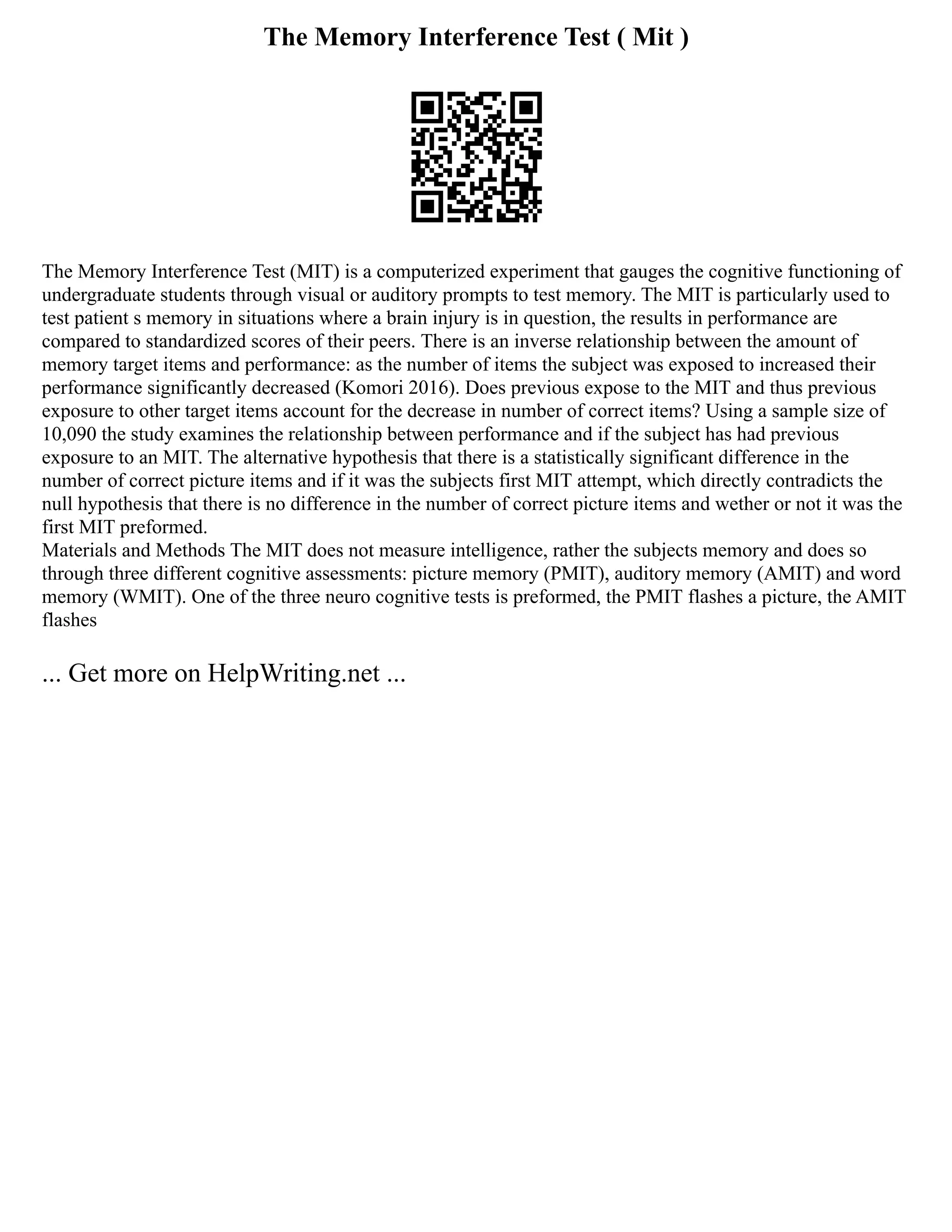 The Memory Interference Test ( Mit )
The Memory Interference Test (MIT) is a computerized experiment that gauges the cognitive functioning of
undergraduate students through visual or auditory prompts to test memory. The MIT is particularly used to
test patient s memory in situations where a brain injury is in question, the results in performance are
compared to standardized scores of their peers. There is an inverse relationship between the amount of
memory target items and performance: as the number of items the subject was exposed to increased their
performance significantly decreased (Komori 2016). Does previous expose to the MIT and thus previous
exposure to other target items account for the decrease in number of correct items? Using a sample size of
10,090 the study examines the relationship between performance and if the subject has had previous
exposure to an MIT. The alternative hypothesis that there is a statistically significant difference in the
number of correct picture items and if it was the subjects first MIT attempt, which directly contradicts the
null hypothesis that there is no difference in the number of correct picture items and wether or not it was the
first MIT preformed.
Materials and Methods The MIT does not measure intelligence, rather the subjects memory and does so
through three different cognitive assessments: picture memory (PMIT), auditory memory (AMIT) and word
memory (WMIT). One of the three neuro cognitive tests is preformed, the PMIT flashes a picture, the AMIT
flashes
... Get more on HelpWriting.net ...
 