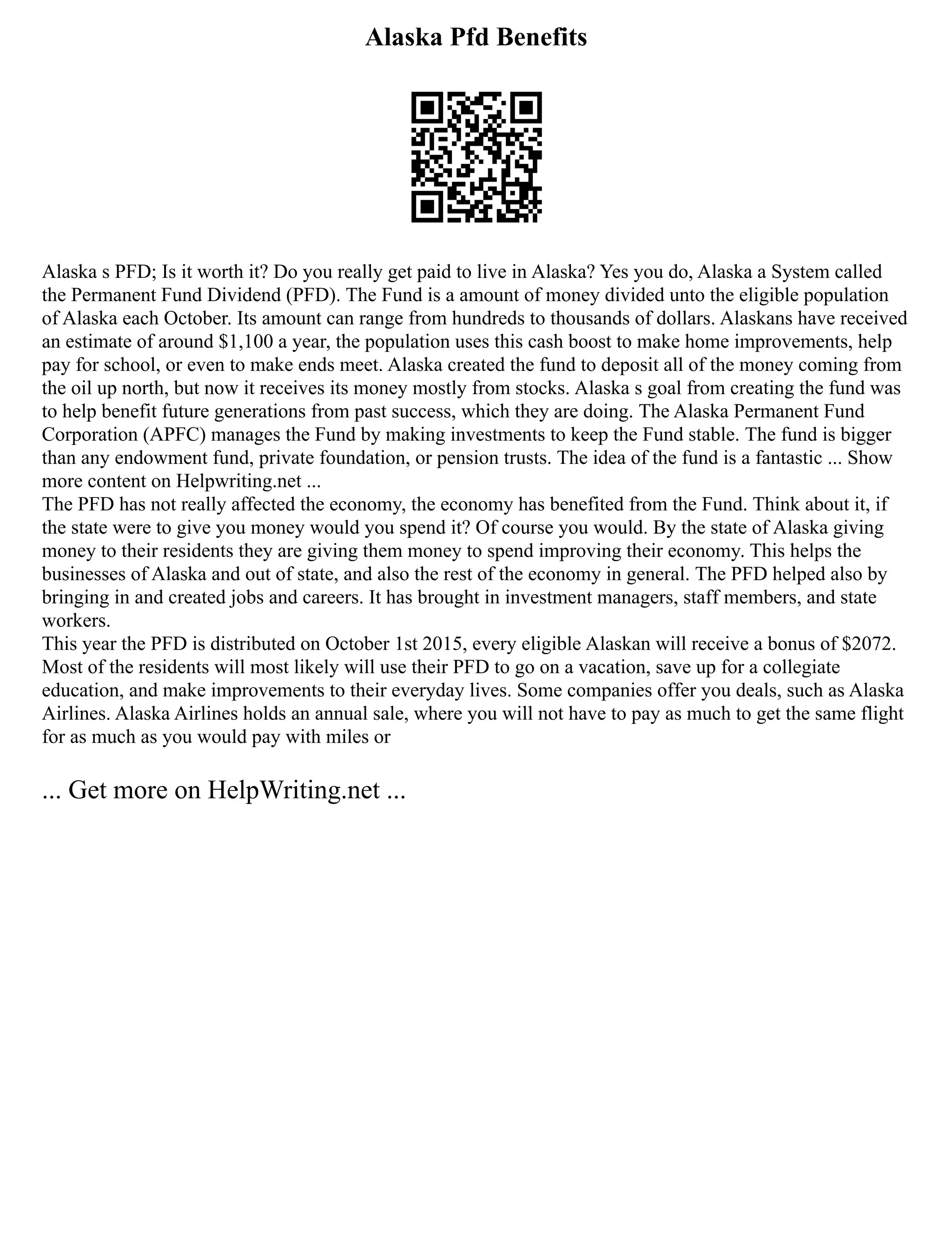 Alaska Pfd Benefits
Alaska s PFD; Is it worth it? Do you really get paid to live in Alaska? Yes you do, Alaska a System called
the Permanent Fund Dividend (PFD). The Fund is a amount of money divided unto the eligible population
of Alaska each October. Its amount can range from hundreds to thousands of dollars. Alaskans have received
an estimate of around $1,100 a year, the population uses this cash boost to make home improvements, help
pay for school, or even to make ends meet. Alaska created the fund to deposit all of the money coming from
the oil up north, but now it receives its money mostly from stocks. Alaska s goal from creating the fund was
to help benefit future generations from past success, which they are doing. The Alaska Permanent Fund
Corporation (APFC) manages the Fund by making investments to keep the Fund stable. The fund is bigger
than any endowment fund, private foundation, or pension trusts. The idea of the fund is a fantastic ... Show
more content on Helpwriting.net ...
The PFD has not really affected the economy, the economy has benefited from the Fund. Think about it, if
the state were to give you money would you spend it? Of course you would. By the state of Alaska giving
money to their residents they are giving them money to spend improving their economy. This helps the
businesses of Alaska and out of state, and also the rest of the economy in general. The PFD helped also by
bringing in and created jobs and careers. It has brought in investment managers, staff members, and state
workers.
This year the PFD is distributed on October 1st 2015, every eligible Alaskan will receive a bonus of $2072.
Most of the residents will most likely will use their PFD to go on a vacation, save up for a collegiate
education, and make improvements to their everyday lives. Some companies offer you deals, such as Alaska
Airlines. Alaska Airlines holds an annual sale, where you will not have to pay as much to get the same flight
for as much as you would pay with miles or
... Get more on HelpWriting.net ...
 