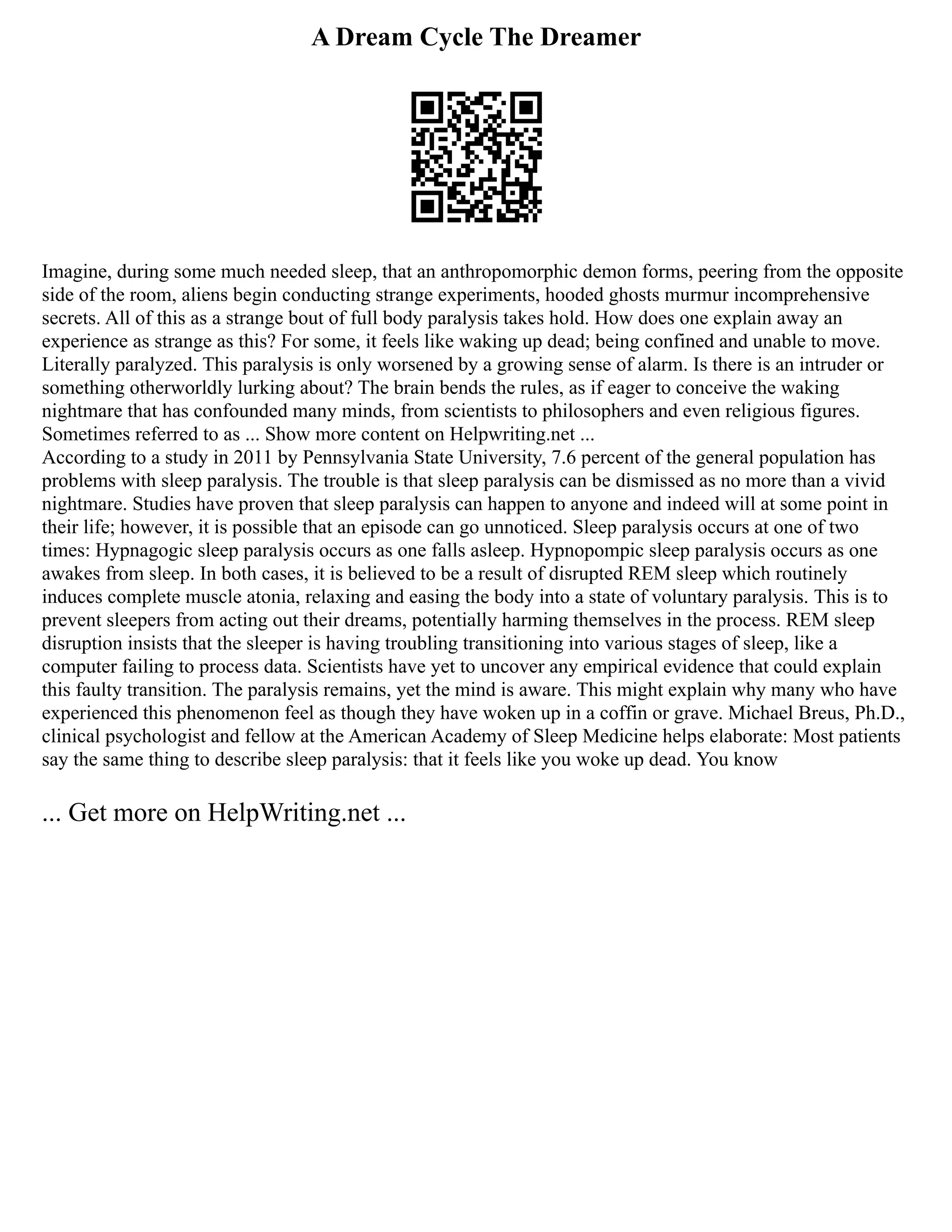 A Dream Cycle The Dreamer
Imagine, during some much needed sleep, that an anthropomorphic demon forms, peering from the opposite
side of the room, aliens begin conducting strange experiments, hooded ghosts murmur incomprehensive
secrets. All of this as a strange bout of full body paralysis takes hold. How does one explain away an
experience as strange as this? For some, it feels like waking up dead; being confined and unable to move.
Literally paralyzed. This paralysis is only worsened by a growing sense of alarm. Is there is an intruder or
something otherworldly lurking about? The brain bends the rules, as if eager to conceive the waking
nightmare that has confounded many minds, from scientists to philosophers and even religious figures.
Sometimes referred to as ... Show more content on Helpwriting.net ...
According to a study in 2011 by Pennsylvania State University, 7.6 percent of the general population has
problems with sleep paralysis. The trouble is that sleep paralysis can be dismissed as no more than a vivid
nightmare. Studies have proven that sleep paralysis can happen to anyone and indeed will at some point in
their life; however, it is possible that an episode can go unnoticed. Sleep paralysis occurs at one of two
times: Hypnagogic sleep paralysis occurs as one falls asleep. Hypnopompic sleep paralysis occurs as one
awakes from sleep. In both cases, it is believed to be a result of disrupted REM sleep which routinely
induces complete muscle atonia, relaxing and easing the body into a state of voluntary paralysis. This is to
prevent sleepers from acting out their dreams, potentially harming themselves in the process. REM sleep
disruption insists that the sleeper is having troubling transitioning into various stages of sleep, like a
computer failing to process data. Scientists have yet to uncover any empirical evidence that could explain
this faulty transition. The paralysis remains, yet the mind is aware. This might explain why many who have
experienced this phenomenon feel as though they have woken up in a coffin or grave. Michael Breus, Ph.D.,
clinical psychologist and fellow at the American Academy of Sleep Medicine helps elaborate: Most patients
say the same thing to describe sleep paralysis: that it feels like you woke up dead. You know
... Get more on HelpWriting.net ...
 