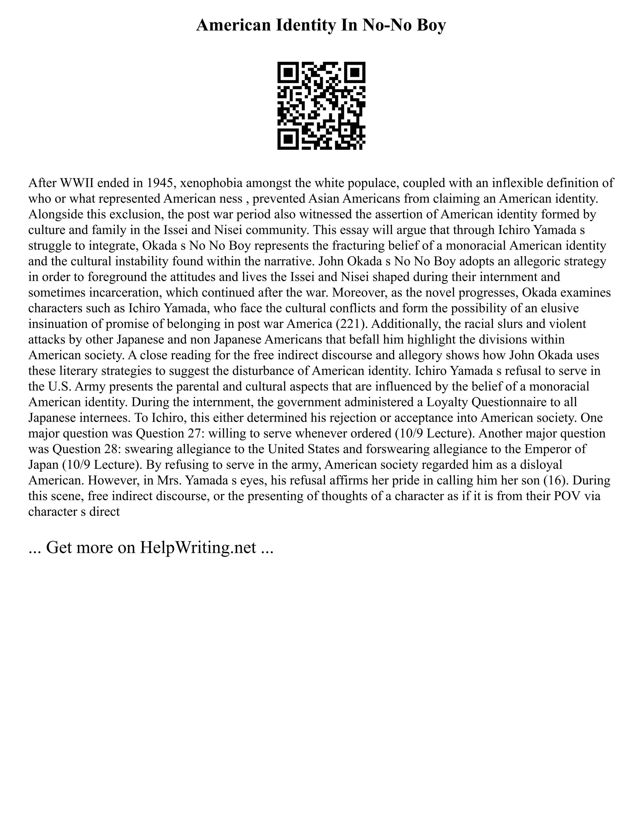 American Identity In No-No Boy
After WWII ended in 1945, xenophobia amongst the white populace, coupled with an inflexible definition of
who or what represented American ness , prevented Asian Americans from claiming an American identity.
Alongside this exclusion, the post war period also witnessed the assertion of American identity formed by
culture and family in the Issei and Nisei community. This essay will argue that through Ichiro Yamada s
struggle to integrate, Okada s No No Boy represents the fracturing belief of a monoracial American identity
and the cultural instability found within the narrative. John Okada s No No Boy adopts an allegoric strategy
in order to foreground the attitudes and lives the Issei and Nisei shaped during their internment and
sometimes incarceration, which continued after the war. Moreover, as the novel progresses, Okada examines
characters such as Ichiro Yamada, who face the cultural conflicts and form the possibility of an elusive
insinuation of promise of belonging in post war America (221). Additionally, the racial slurs and violent
attacks by other Japanese and non Japanese Americans that befall him highlight the divisions within
American society. A close reading for the free indirect discourse and allegory shows how John Okada uses
these literary strategies to suggest the disturbance of American identity. Ichiro Yamada s refusal to serve in
the U.S. Army presents the parental and cultural aspects that are influenced by the belief of a monoracial
American identity. During the internment, the government administered a Loyalty Questionnaire to all
Japanese internees. To Ichiro, this either determined his rejection or acceptance into American society. One
major question was Question 27: willing to serve whenever ordered (10/9 Lecture). Another major question
was Question 28: swearing allegiance to the United States and forswearing allegiance to the Emperor of
Japan (10/9 Lecture). By refusing to serve in the army, American society regarded him as a disloyal
American. However, in Mrs. Yamada s eyes, his refusal affirms her pride in calling him her son (16). During
this scene, free indirect discourse, or the presenting of thoughts of a character as if it is from their POV via
character s direct
... Get more on HelpWriting.net ...
 