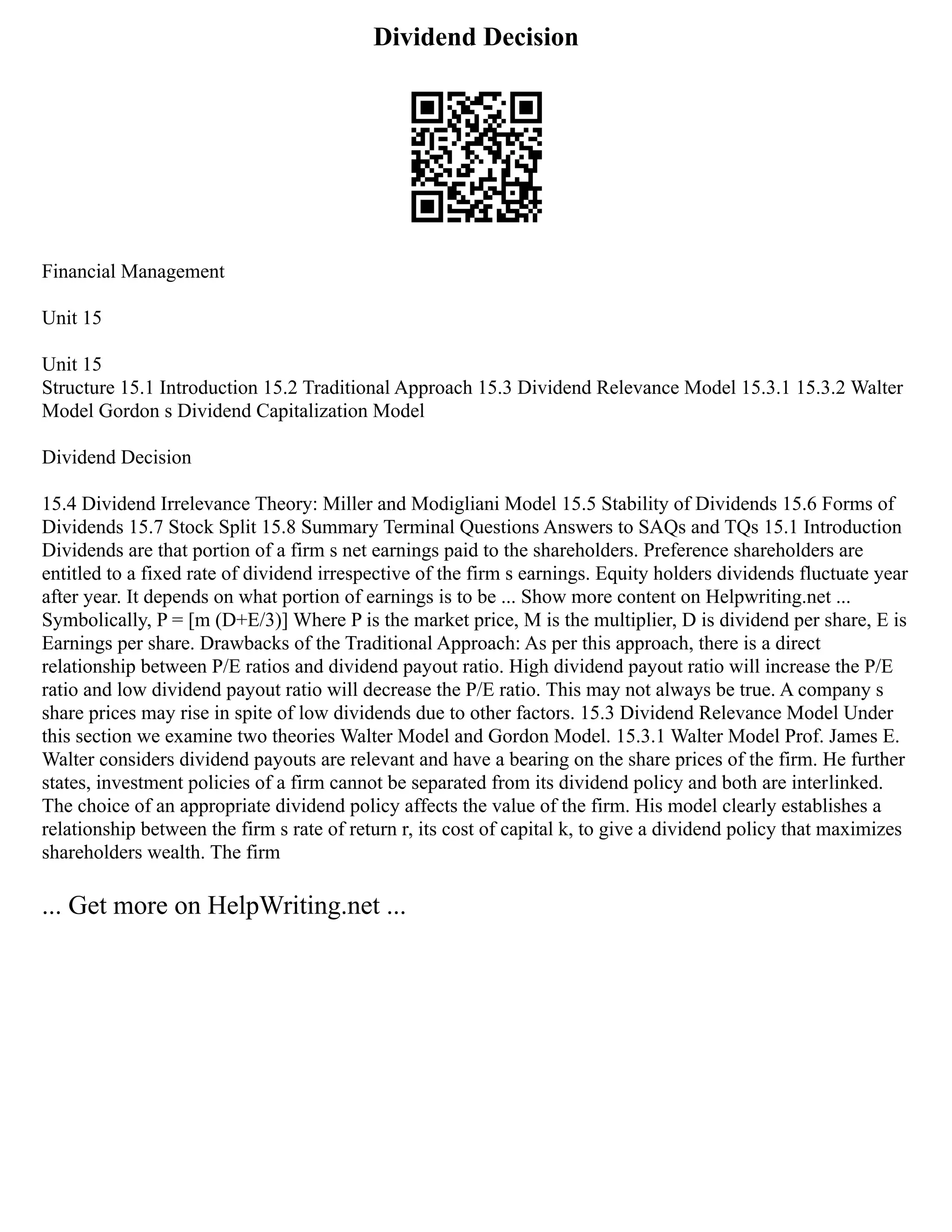 Dividend Decision
Financial Management
Unit 15
Unit 15
Structure 15.1 Introduction 15.2 Traditional Approach 15.3 Dividend Relevance Model 15.3.1 15.3.2 Walter
Model Gordon s Dividend Capitalization Model
Dividend Decision
15.4 Dividend Irrelevance Theory: Miller and Modigliani Model 15.5 Stability of Dividends 15.6 Forms of
Dividends 15.7 Stock Split 15.8 Summary Terminal Questions Answers to SAQs and TQs 15.1 Introduction
Dividends are that portion of a firm s net earnings paid to the shareholders. Preference shareholders are
entitled to a fixed rate of dividend irrespective of the firm s earnings. Equity holders dividends fluctuate year
after year. It depends on what portion of earnings is to be ... Show more content on Helpwriting.net ...
Symbolically, P = [m (D+E/3)] Where P is the market price, M is the multiplier, D is dividend per share, E is
Earnings per share. Drawbacks of the Traditional Approach: As per this approach, there is a direct
relationship between P/E ratios and dividend pay­
out ratio. High dividend pay­
out ratio will increase the P/E
ratio and low dividend pay­
out ratio will decrease the P/E ratio. This may not always be true. A company s
share prices may rise in spite of low dividends due to other factors. 15.3 Dividend Relevance Model Under
this section we examine two theories Walter Model and Gordon Model. 15.3.1 Walter Model Prof. James E.
Walter considers dividend pay­
outs are relevant and have a bearing on the share prices of the firm. He further
states, investment policies of a firm cannot be separated from its dividend policy and both are inter­
linked.
The choice of an appropriate dividend policy affects the value of the firm. His model clearly establishes a
relationship between the firm s rate of return r, its cost of capital k, to give a dividend policy that maximizes
shareholders wealth. The firm
... Get more on HelpWriting.net ...
 