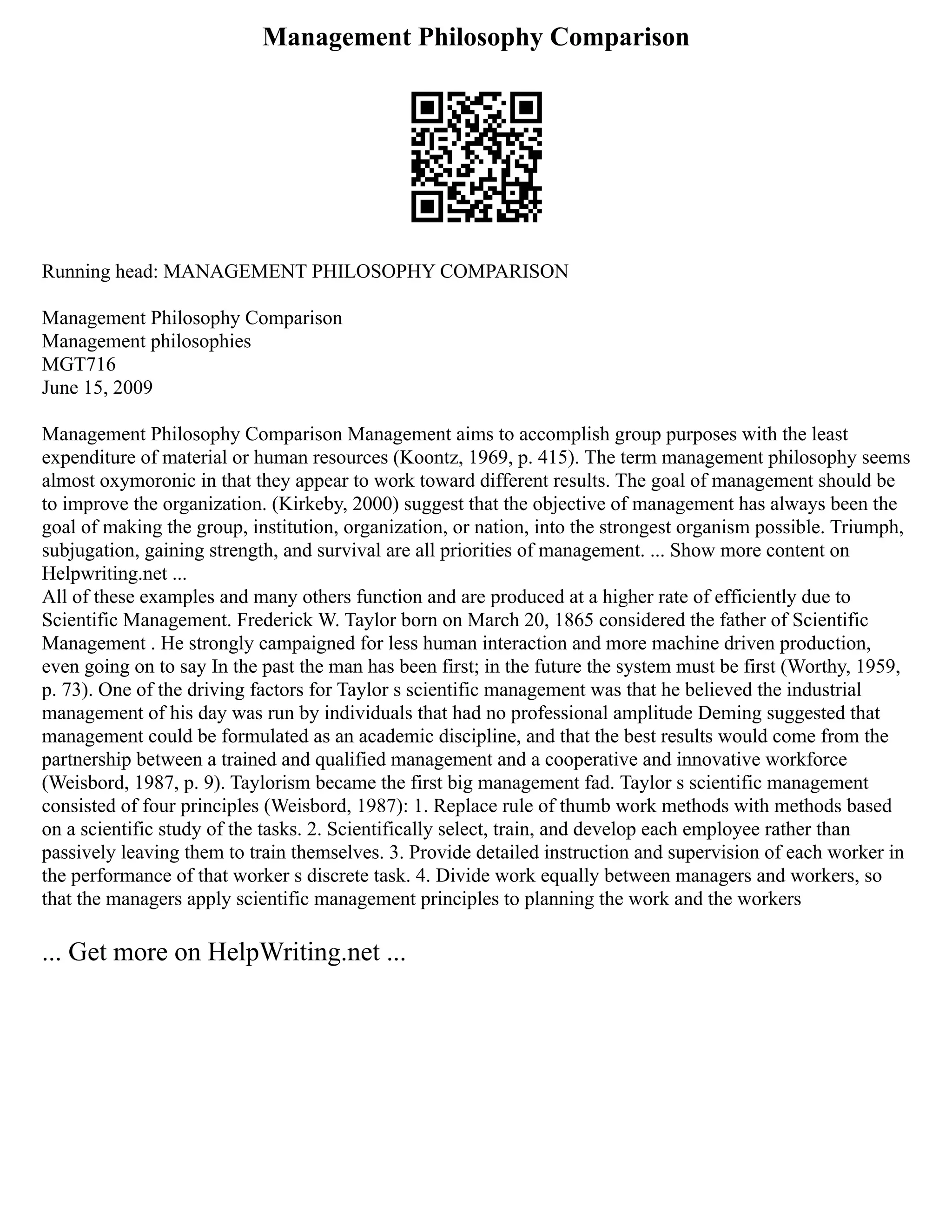 Management Philosophy Comparison
Running head: MANAGEMENT PHILOSOPHY COMPARISON
Management Philosophy Comparison
Management philosophies
MGT716
June 15, 2009
Management Philosophy Comparison Management aims to accomplish group purposes with the least
expenditure of material or human resources (Koontz, 1969, p. 415). The term management philosophy seems
almost oxymoronic in that they appear to work toward different results. The goal of management should be
to improve the organization. (Kirkeby, 2000) suggest that the objective of management has always been the
goal of making the group, institution, organization, or nation, into the strongest organism possible. Triumph,
subjugation, gaining strength, and survival are all priorities of management. ... Show more content on
Helpwriting.net ...
All of these examples and many others function and are produced at a higher rate of efficiently due to
Scientific Management. Frederick W. Taylor born on March 20, 1865 considered the father of Scientific
Management . He strongly campaigned for less human interaction and more machine driven production,
even going on to say In the past the man has been first; in the future the system must be first (Worthy, 1959,
p. 73). One of the driving factors for Taylor s scientific management was that he believed the industrial
management of his day was run by individuals that had no professional amplitude Deming suggested that
management could be formulated as an academic discipline, and that the best results would come from the
partnership between a trained and qualified management and a cooperative and innovative workforce
(Weisbord, 1987, p. 9). Taylorism became the first big management fad. Taylor s scientific management
consisted of four principles (Weisbord, 1987): 1. Replace rule of thumb work methods with methods based
on a scientific study of the tasks. 2. Scientifically select, train, and develop each employee rather than
passively leaving them to train themselves. 3. Provide detailed instruction and supervision of each worker in
the performance of that worker s discrete task. 4. Divide work equally between managers and workers, so
that the managers apply scientific management principles to planning the work and the workers
... Get more on HelpWriting.net ...
 