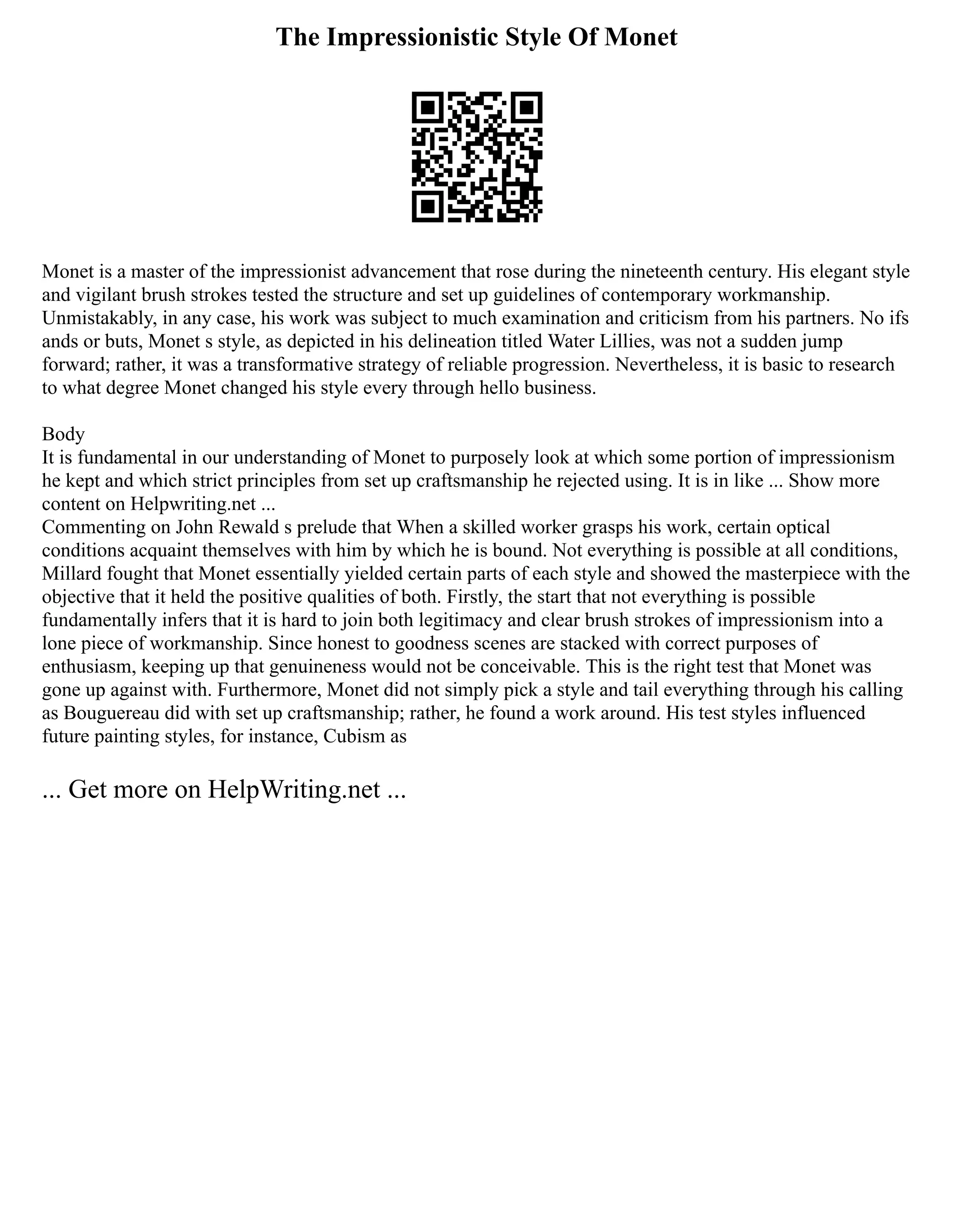 The Impressionistic Style Of Monet
Monet is a master of the impressionist advancement that rose during the nineteenth century. His elegant style
and vigilant brush strokes tested the structure and set up guidelines of contemporary workmanship.
Unmistakably, in any case, his work was subject to much examination and criticism from his partners. No ifs
ands or buts, Monet s style, as depicted in his delineation titled Water Lillies, was not a sudden jump
forward; rather, it was a transformative strategy of reliable progression. Nevertheless, it is basic to research
to what degree Monet changed his style every through hello business.
Body
It is fundamental in our understanding of Monet to purposely look at which some portion of impressionism
he kept and which strict principles from set up craftsmanship he rejected using. It is in like ... Show more
content on Helpwriting.net ...
Commenting on John Rewald s prelude that When a skilled worker grasps his work, certain optical
conditions acquaint themselves with him by which he is bound. Not everything is possible at all conditions,
Millard fought that Monet essentially yielded certain parts of each style and showed the masterpiece with the
objective that it held the positive qualities of both. Firstly, the start that not everything is possible
fundamentally infers that it is hard to join both legitimacy and clear brush strokes of impressionism into a
lone piece of workmanship. Since honest to goodness scenes are stacked with correct purposes of
enthusiasm, keeping up that genuineness would not be conceivable. This is the right test that Monet was
gone up against with. Furthermore, Monet did not simply pick a style and tail everything through his calling
as Bouguereau did with set up craftsmanship; rather, he found a work around. His test styles influenced
future painting styles, for instance, Cubism as
... Get more on HelpWriting.net ...
 