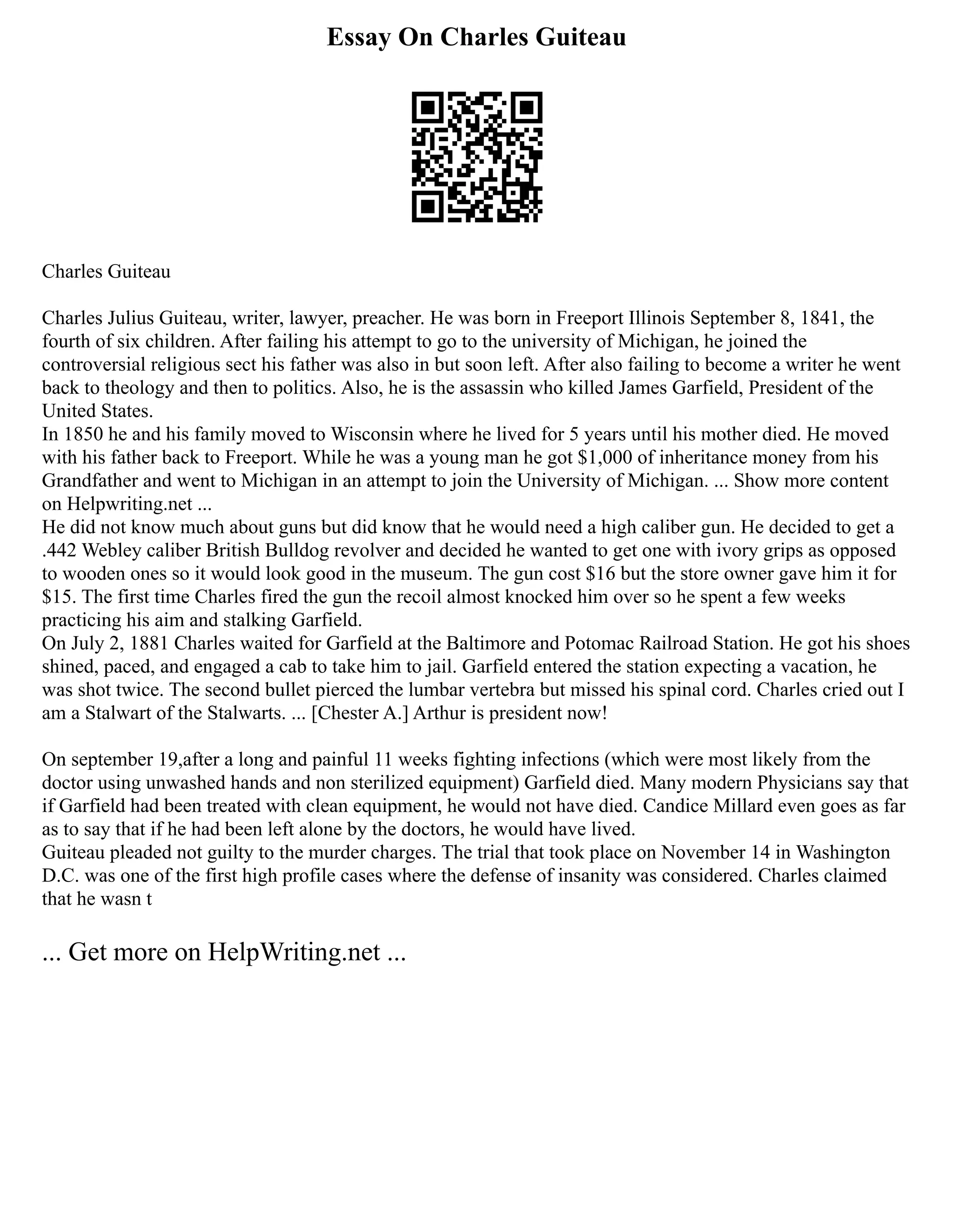 Essay On Charles Guiteau
Charles Guiteau
Charles Julius Guiteau, writer, lawyer, preacher. He was born in Freeport Illinois September 8, 1841, the
fourth of six children. After failing his attempt to go to the university of Michigan, he joined the
controversial religious sect his father was also in but soon left. After also failing to become a writer he went
back to theology and then to politics. Also, he is the assassin who killed James Garfield, President of the
United States.
In 1850 he and his family moved to Wisconsin where he lived for 5 years until his mother died. He moved
with his father back to Freeport. While he was a young man he got $1,000 of inheritance money from his
Grandfather and went to Michigan in an attempt to join the University of Michigan. ... Show more content
on Helpwriting.net ...
He did not know much about guns but did know that he would need a high caliber gun. He decided to get a
.442 Webley caliber British Bulldog revolver and decided he wanted to get one with ivory grips as opposed
to wooden ones so it would look good in the museum. The gun cost $16 but the store owner gave him it for
$15. The first time Charles fired the gun the recoil almost knocked him over so he spent a few weeks
practicing his aim and stalking Garfield.
On July 2, 1881 Charles waited for Garfield at the Baltimore and Potomac Railroad Station. He got his shoes
shined, paced, and engaged a cab to take him to jail. Garfield entered the station expecting a vacation, he
was shot twice. The second bullet pierced the lumbar vertebra but missed his spinal cord. Charles cried out I
am a Stalwart of the Stalwarts. ... [Chester A.] Arthur is president now!
On september 19,after a long and painful 11 weeks fighting infections (which were most likely from the
doctor using unwashed hands and non sterilized equipment) Garfield died. Many modern Physicians say that
if Garfield had been treated with clean equipment, he would not have died. Candice Millard even goes as far
as to say that if he had been left alone by the doctors, he would have lived.
Guiteau pleaded not guilty to the murder charges. The trial that took place on November 14 in Washington
D.C. was one of the first high profile cases where the defense of insanity was considered. Charles claimed
that he wasn t
... Get more on HelpWriting.net ...
 