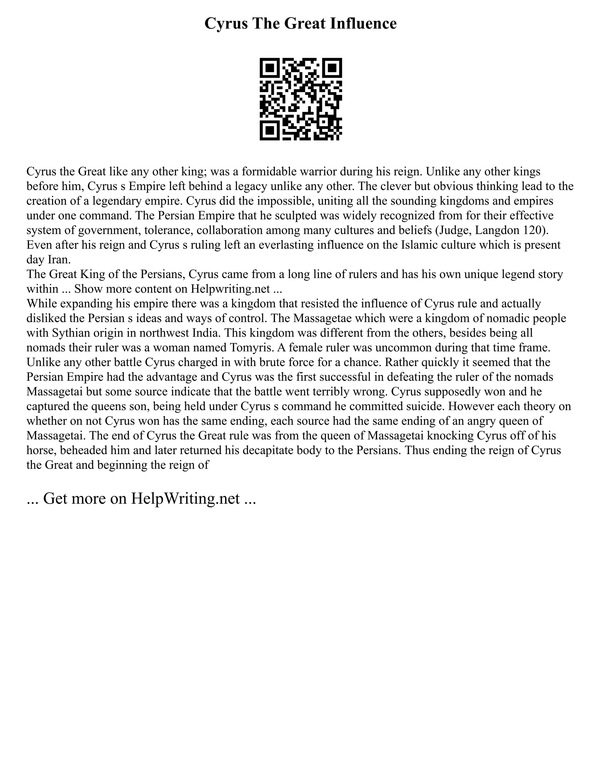 Cyrus The Great Influence
Cyrus the Great like any other king; was a formidable warrior during his reign. Unlike any other kings
before him, Cyrus s Empire left behind a legacy unlike any other. The clever but obvious thinking lead to the
creation of a legendary empire. Cyrus did the impossible, uniting all the sounding kingdoms and empires
under one command. The Persian Empire that he sculpted was widely recognized from for their effective
system of government, tolerance, collaboration among many cultures and beliefs (Judge, Langdon 120).
Even after his reign and Cyrus s ruling left an everlasting influence on the Islamic culture which is present
day Iran.
The Great King of the Persians, Cyrus came from a long line of rulers and has his own unique legend story
within ... Show more content on Helpwriting.net ...
While expanding his empire there was a kingdom that resisted the influence of Cyrus rule and actually
disliked the Persian s ideas and ways of control. The Massagetae which were a kingdom of nomadic people
with Sythian origin in northwest India. This kingdom was different from the others, besides being all
nomads their ruler was a woman named Tomyris. A female ruler was uncommon during that time frame.
Unlike any other battle Cyrus charged in with brute force for a chance. Rather quickly it seemed that the
Persian Empire had the advantage and Cyrus was the first successful in defeating the ruler of the nomads
Massagetai but some source indicate that the battle went terribly wrong. Cyrus supposedly won and he
captured the queens son, being held under Cyrus s command he committed suicide. However each theory on
whether on not Cyrus won has the same ending, each source had the same ending of an angry queen of
Massagetai. The end of Cyrus the Great rule was from the queen of Massagetai knocking Cyrus off of his
horse, beheaded him and later returned his decapitate body to the Persians. Thus ending the reign of Cyrus
the Great and beginning the reign of
... Get more on HelpWriting.net ...
 