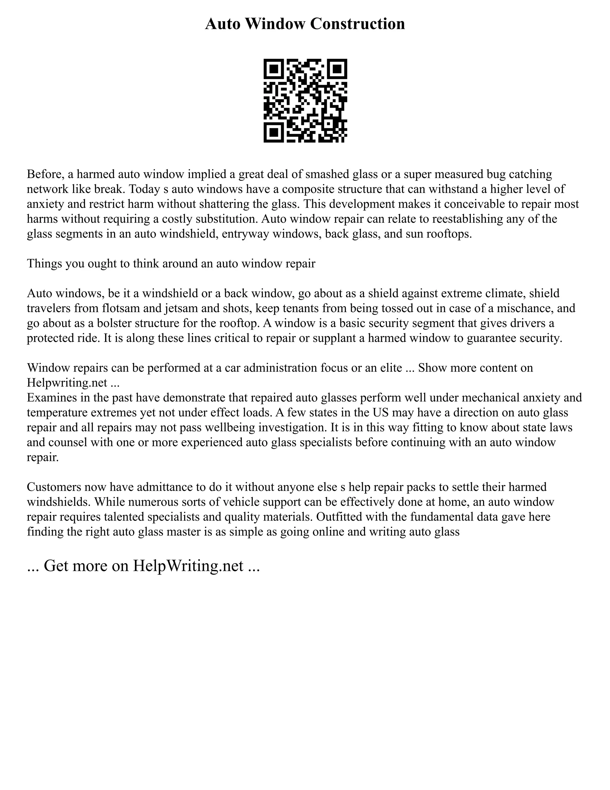 Auto Window Construction
Before, a harmed auto window implied a great deal of smashed glass or a super measured bug catching
network like break. Today s auto windows have a composite structure that can withstand a higher level of
anxiety and restrict harm without shattering the glass. This development makes it conceivable to repair most
harms without requiring a costly substitution. Auto window repair can relate to reestablishing any of the
glass segments in an auto windshield, entryway windows, back glass, and sun rooftops.
Things you ought to think around an auto window repair
Auto windows, be it a windshield or a back window, go about as a shield against extreme climate, shield
travelers from flotsam and jetsam and shots, keep tenants from being tossed out in case of a mischance, and
go about as a bolster structure for the rooftop. A window is a basic security segment that gives drivers a
protected ride. It is along these lines critical to repair or supplant a harmed window to guarantee security.
Window repairs can be performed at a car administration focus or an elite ... Show more content on
Helpwriting.net ...
Examines in the past have demonstrate that repaired auto glasses perform well under mechanical anxiety and
temperature extremes yet not under effect loads. A few states in the US may have a direction on auto glass
repair and all repairs may not pass wellbeing investigation. It is in this way fitting to know about state laws
and counsel with one or more experienced auto glass specialists before continuing with an auto window
repair.
Customers now have admittance to do it without anyone else s help repair packs to settle their harmed
windshields. While numerous sorts of vehicle support can be effectively done at home, an auto window
repair requires talented specialists and quality materials. Outfitted with the fundamental data gave here
finding the right auto glass master is as simple as going online and writing auto glass
... Get more on HelpWriting.net ...
 