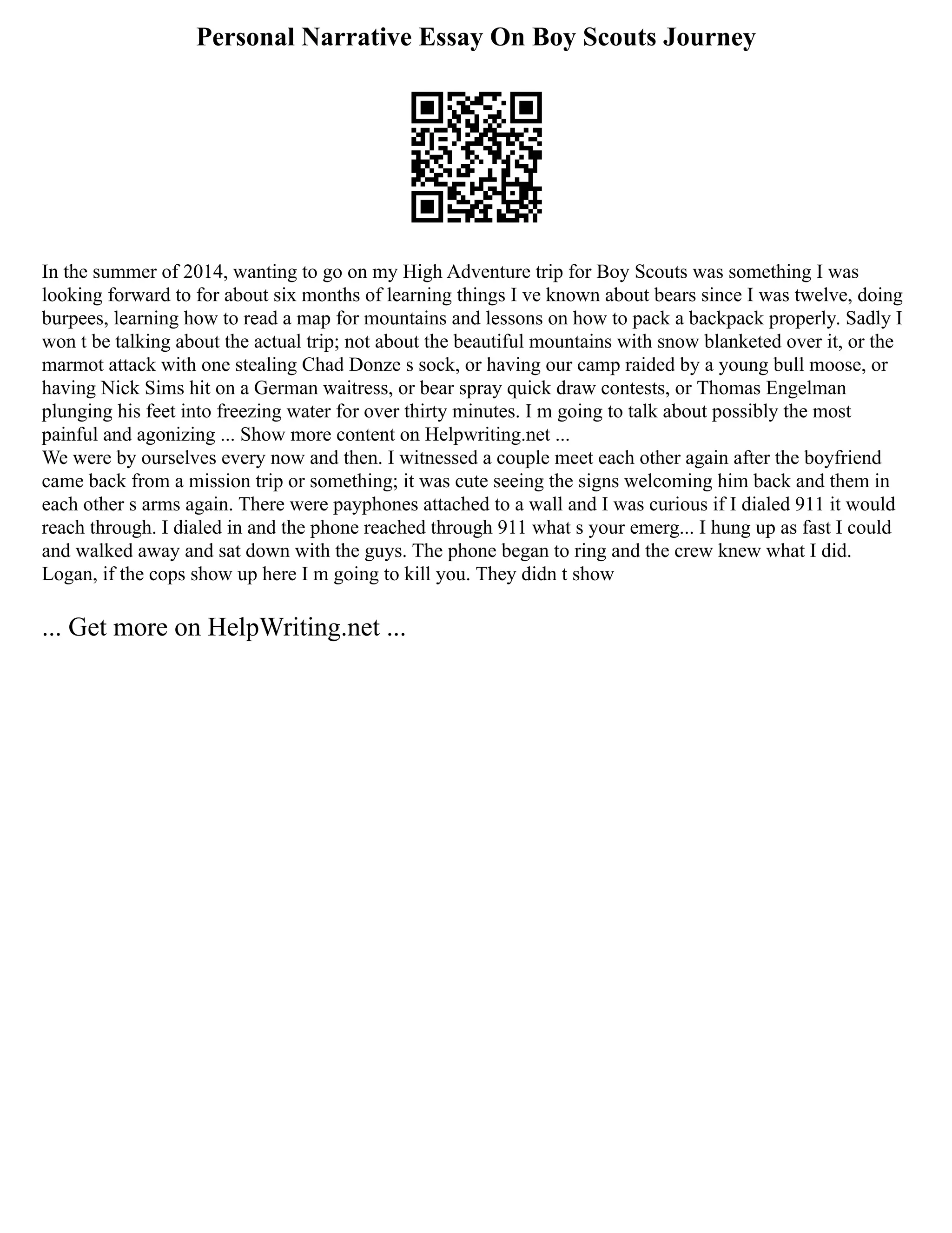 Personal Narrative Essay On Boy Scouts Journey
In the summer of 2014, wanting to go on my High Adventure trip for Boy Scouts was something I was
looking forward to for about six months of learning things I ve known about bears since I was twelve, doing
burpees, learning how to read a map for mountains and lessons on how to pack a backpack properly. Sadly I
won t be talking about the actual trip; not about the beautiful mountains with snow blanketed over it, or the
marmot attack with one stealing Chad Donze s sock, or having our camp raided by a young bull moose, or
having Nick Sims hit on a German waitress, or bear spray quick draw contests, or Thomas Engelman
plunging his feet into freezing water for over thirty minutes. I m going to talk about possibly the most
painful and agonizing ... Show more content on Helpwriting.net ...
We were by ourselves every now and then. I witnessed a couple meet each other again after the boyfriend
came back from a mission trip or something; it was cute seeing the signs welcoming him back and them in
each other s arms again. There were payphones attached to a wall and I was curious if I dialed 911 it would
reach through. I dialed in and the phone reached through 911 what s your emerg... I hung up as fast I could
and walked away and sat down with the guys. The phone began to ring and the crew knew what I did.
Logan, if the cops show up here I m going to kill you. They didn t show
... Get more on HelpWriting.net ...
 