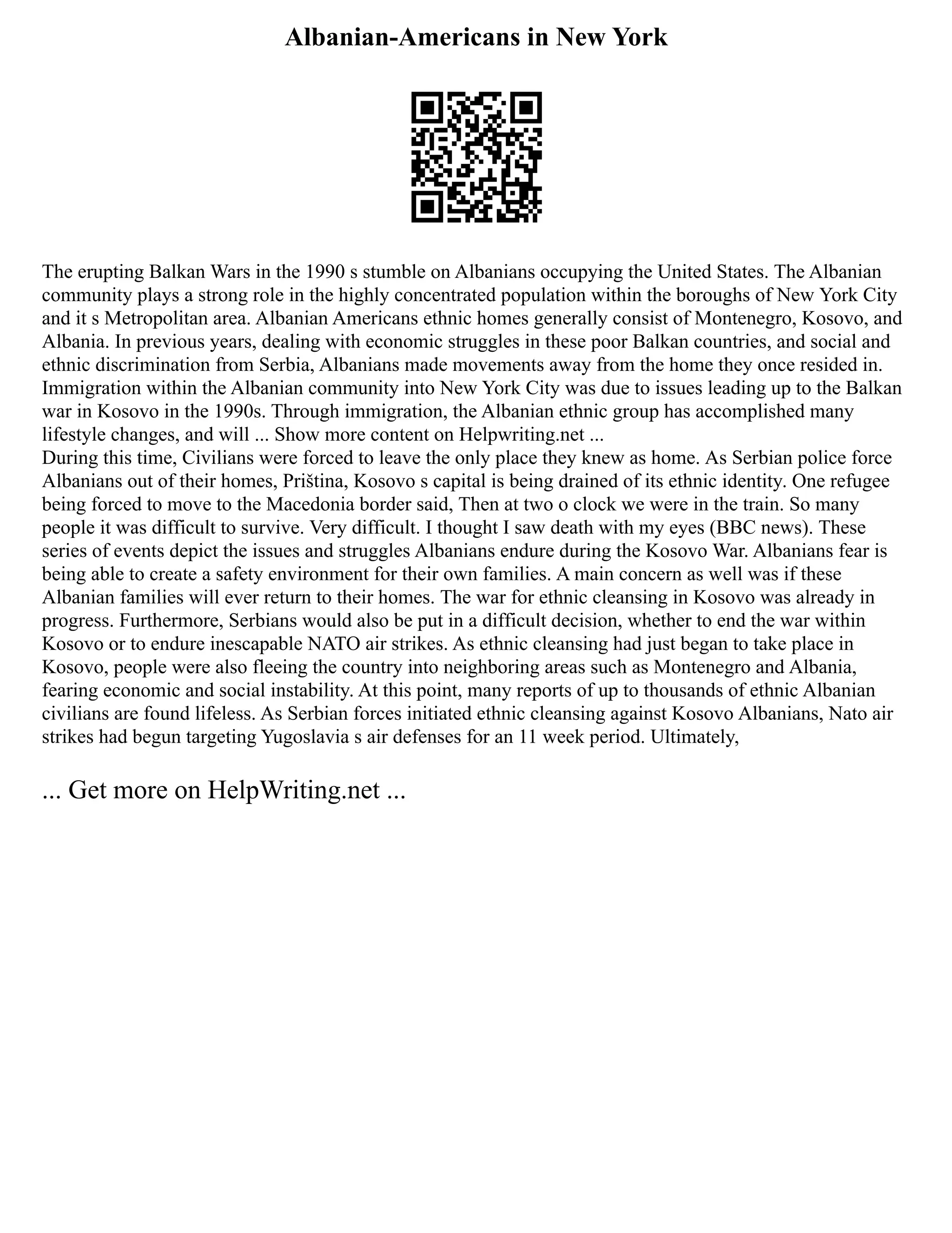 Albanian-Americans in New York
The erupting Balkan Wars in the 1990 s stumble on Albanians occupying the United States. The Albanian
community plays a strong role in the highly concentrated population within the boroughs of New York City
and it s Metropolitan area. Albanian Americans ethnic homes generally consist of Montenegro, Kosovo, and
Albania. In previous years, dealing with economic struggles in these poor Balkan countries, and social and
ethnic discrimination from Serbia, Albanians made movements away from the home they once resided in.
Immigration within the Albanian community into New York City was due to issues leading up to the Balkan
war in Kosovo in the 1990s. Through immigration, the Albanian ethnic group has accomplished many
lifestyle changes, and will ... Show more content on Helpwriting.net ...
During this time, Civilians were forced to leave the only place they knew as home. As Serbian police force
Albanians out of their homes, Priština, Kosovo s capital is being drained of its ethnic identity. One refugee
being forced to move to the Macedonia border said, Then at two o clock we were in the train. So many
people it was difficult to survive. Very difficult. I thought I saw death with my eyes (BBC news). These
series of events depict the issues and struggles Albanians endure during the Kosovo War. Albanians fear is
being able to create a safety environment for their own families. A main concern as well was if these
Albanian families will ever return to their homes. The war for ethnic cleansing in Kosovo was already in
progress. Furthermore, Serbians would also be put in a difficult decision, whether to end the war within
Kosovo or to endure inescapable NATO air strikes. As ethnic cleansing had just began to take place in
Kosovo, people were also fleeing the country into neighboring areas such as Montenegro and Albania,
fearing economic and social instability. At this point, many reports of up to thousands of ethnic Albanian
civilians are found lifeless. As Serbian forces initiated ethnic cleansing against Kosovo Albanians, Nato air
strikes had begun targeting Yugoslavia s air defenses for an 11 week period. Ultimately,
... Get more on HelpWriting.net ...
 