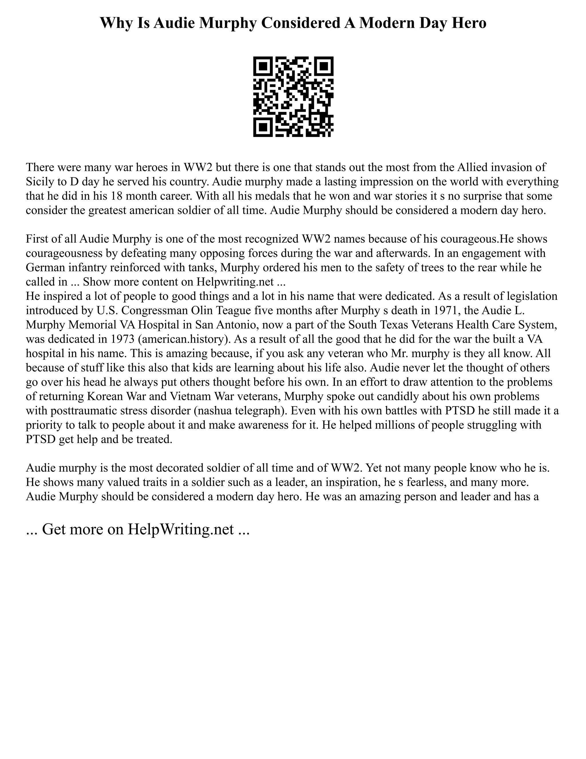 Why Is Audie Murphy Considered A Modern Day Hero
There were many war heroes in WW2 but there is one that stands out the most from the Allied invasion of
Sicily to D day he served his country. Audie murphy made a lasting impression on the world with everything
that he did in his 18 month career. With all his medals that he won and war stories it s no surprise that some
consider the greatest american soldier of all time. Audie Murphy should be considered a modern day hero.
First of all Audie Murphy is one of the most recognized WW2 names because of his courageous.He shows
courageousness by defeating many opposing forces during the war and afterwards. In an engagement with
German infantry reinforced with tanks, Murphy ordered his men to the safety of trees to the rear while he
called in ... Show more content on Helpwriting.net ...
He inspired a lot of people to good things and a lot in his name that were dedicated. As a result of legislation
introduced by U.S. Congressman Olin Teague five months after Murphy s death in 1971, the Audie L.
Murphy Memorial VA Hospital in San Antonio, now a part of the South Texas Veterans Health Care System,
was dedicated in 1973 (american.history). As a result of all the good that he did for the war the built a VA
hospital in his name. This is amazing because, if you ask any veteran who Mr. murphy is they all know. All
because of stuff like this also that kids are learning about his life also. Audie never let the thought of others
go over his head he always put others thought before his own. In an effort to draw attention to the problems
of returning Korean War and Vietnam War veterans, Murphy spoke out candidly about his own problems
with posttraumatic stress disorder (nashua telegraph). Even with his own battles with PTSD he still made it a
priority to talk to people about it and make awareness for it. He helped millions of people struggling with
PTSD get help and be treated.
Audie murphy is the most decorated soldier of all time and of WW2. Yet not many people know who he is.
He shows many valued traits in a soldier such as a leader, an inspiration, he s fearless, and many more.
Audie Murphy should be considered a modern day hero. He was an amazing person and leader and has a
... Get more on HelpWriting.net ...
 