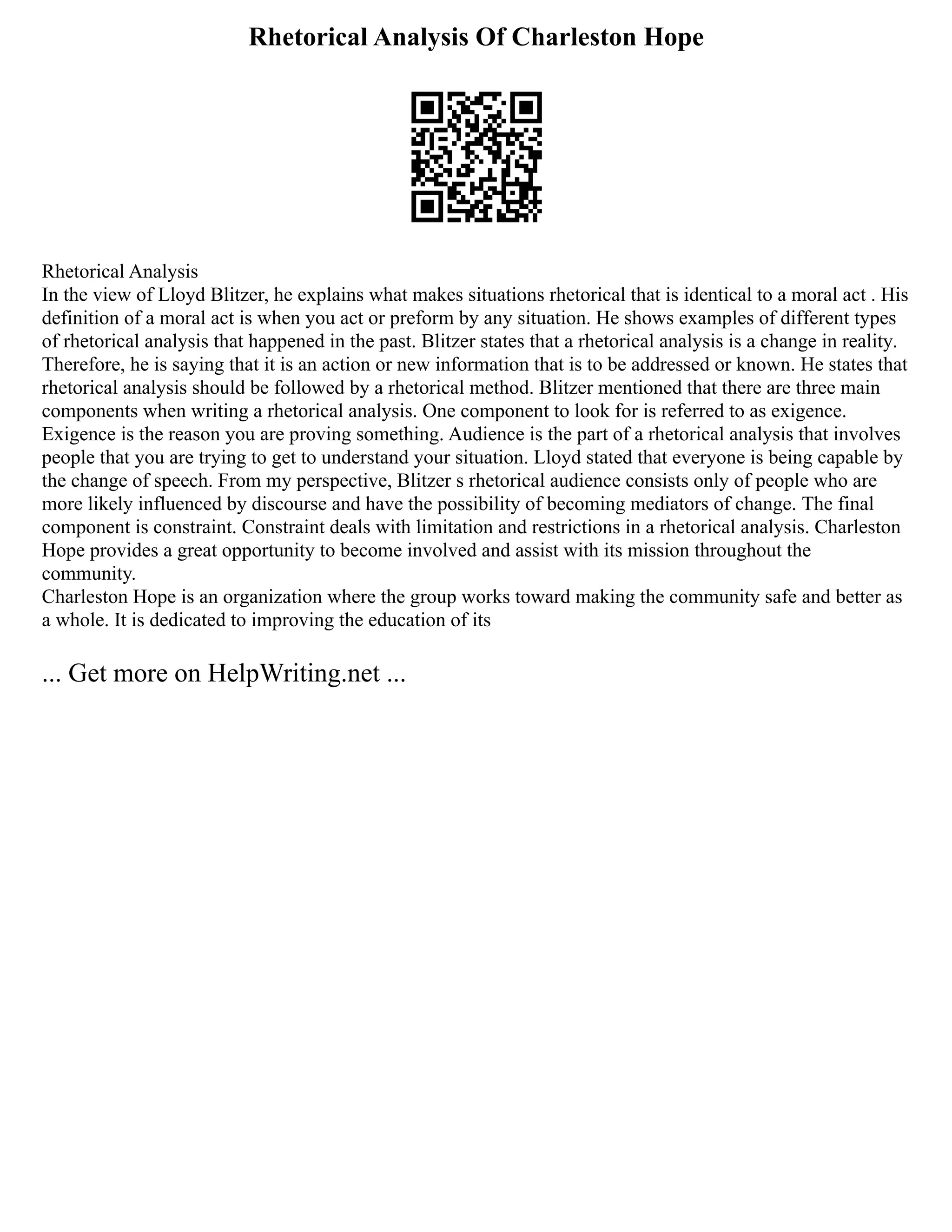 Rhetorical Analysis Of Charleston Hope
Rhetorical Analysis
In the view of Lloyd Blitzer, he explains what makes situations rhetorical that is identical to a moral act . His
definition of a moral act is when you act or preform by any situation. He shows examples of different types
of rhetorical analysis that happened in the past. Blitzer states that a rhetorical analysis is a change in reality.
Therefore, he is saying that it is an action or new information that is to be addressed or known. He states that
rhetorical analysis should be followed by a rhetorical method. Blitzer mentioned that there are three main
components when writing a rhetorical analysis. One component to look for is referred to as exigence.
Exigence is the reason you are proving something. Audience is the part of a rhetorical analysis that involves
people that you are trying to get to understand your situation. Lloyd stated that everyone is being capable by
the change of speech. From my perspective, Blitzer s rhetorical audience consists only of people who are
more likely influenced by discourse and have the possibility of becoming mediators of change. The final
component is constraint. Constraint deals with limitation and restrictions in a rhetorical analysis. Charleston
Hope provides a great opportunity to become involved and assist with its mission throughout the
community.
Charleston Hope is an organization where the group works toward making the community safe and better as
a whole. It is dedicated to improving the education of its
... Get more on HelpWriting.net ...
 