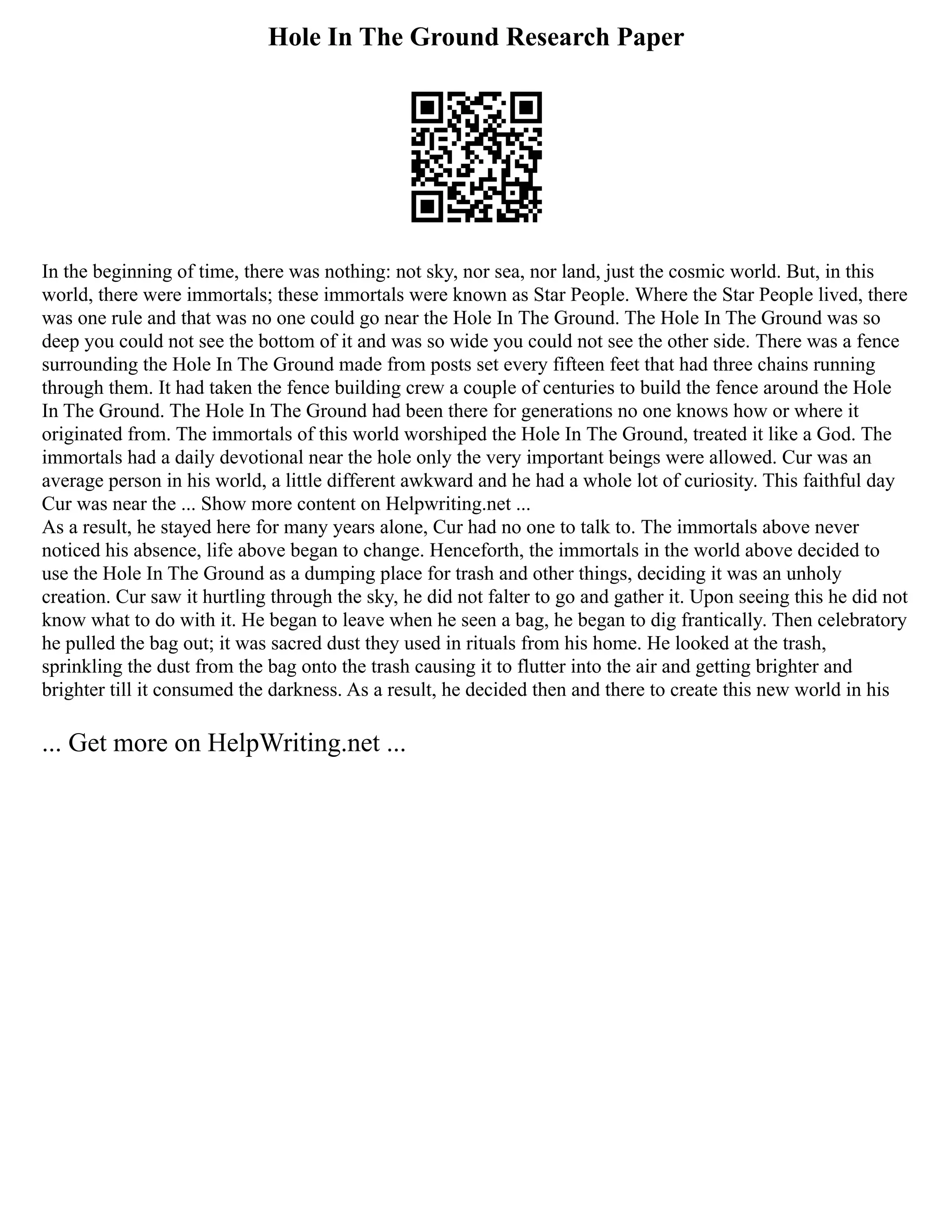 Hole In The Ground Research Paper
In the beginning of time, there was nothing: not sky, nor sea, nor land, just the cosmic world. But, in this
world, there were immortals; these immortals were known as Star People. Where the Star People lived, there
was one rule and that was no one could go near the Hole In The Ground. The Hole In The Ground was so
deep you could not see the bottom of it and was so wide you could not see the other side. There was a fence
surrounding the Hole In The Ground made from posts set every fifteen feet that had three chains running
through them. It had taken the fence building crew a couple of centuries to build the fence around the Hole
In The Ground. The Hole In The Ground had been there for generations no one knows how or where it
originated from. The immortals of this world worshiped the Hole In The Ground, treated it like a God. The
immortals had a daily devotional near the hole only the very important beings were allowed. Cur was an
average person in his world, a little different awkward and he had a whole lot of curiosity. This faithful day
Cur was near the ... Show more content on Helpwriting.net ...
As a result, he stayed here for many years alone, Cur had no one to talk to. The immortals above never
noticed his absence, life above began to change. Henceforth, the immortals in the world above decided to
use the Hole In The Ground as a dumping place for trash and other things, deciding it was an unholy
creation. Cur saw it hurtling through the sky, he did not falter to go and gather it. Upon seeing this he did not
know what to do with it. He began to leave when he seen a bag, he began to dig frantically. Then celebratory
he pulled the bag out; it was sacred dust they used in rituals from his home. He looked at the trash,
sprinkling the dust from the bag onto the trash causing it to flutter into the air and getting brighter and
brighter till it consumed the darkness. As a result, he decided then and there to create this new world in his
... Get more on HelpWriting.net ...
 